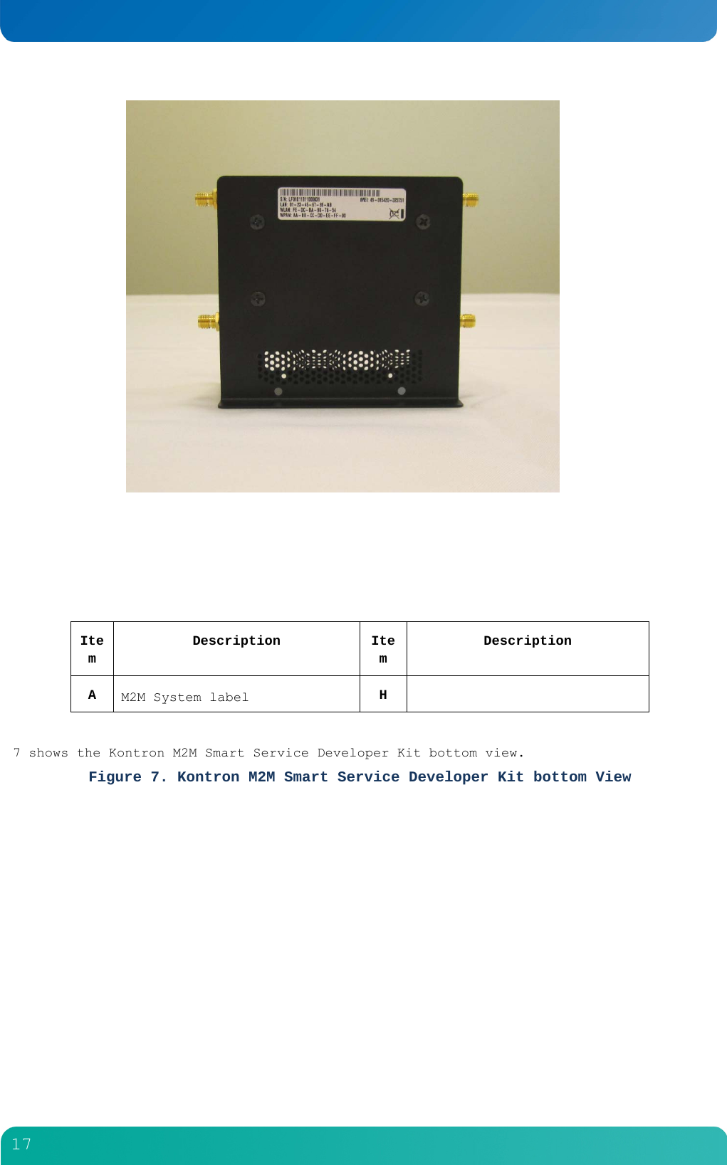         17        Item Description Item Description A  M2M System label  H    7 shows the Kontron M2M Smart Service Developer Kit bottom view. Figure 7. Kontron M2M Smart Service Developer Kit bottom View 