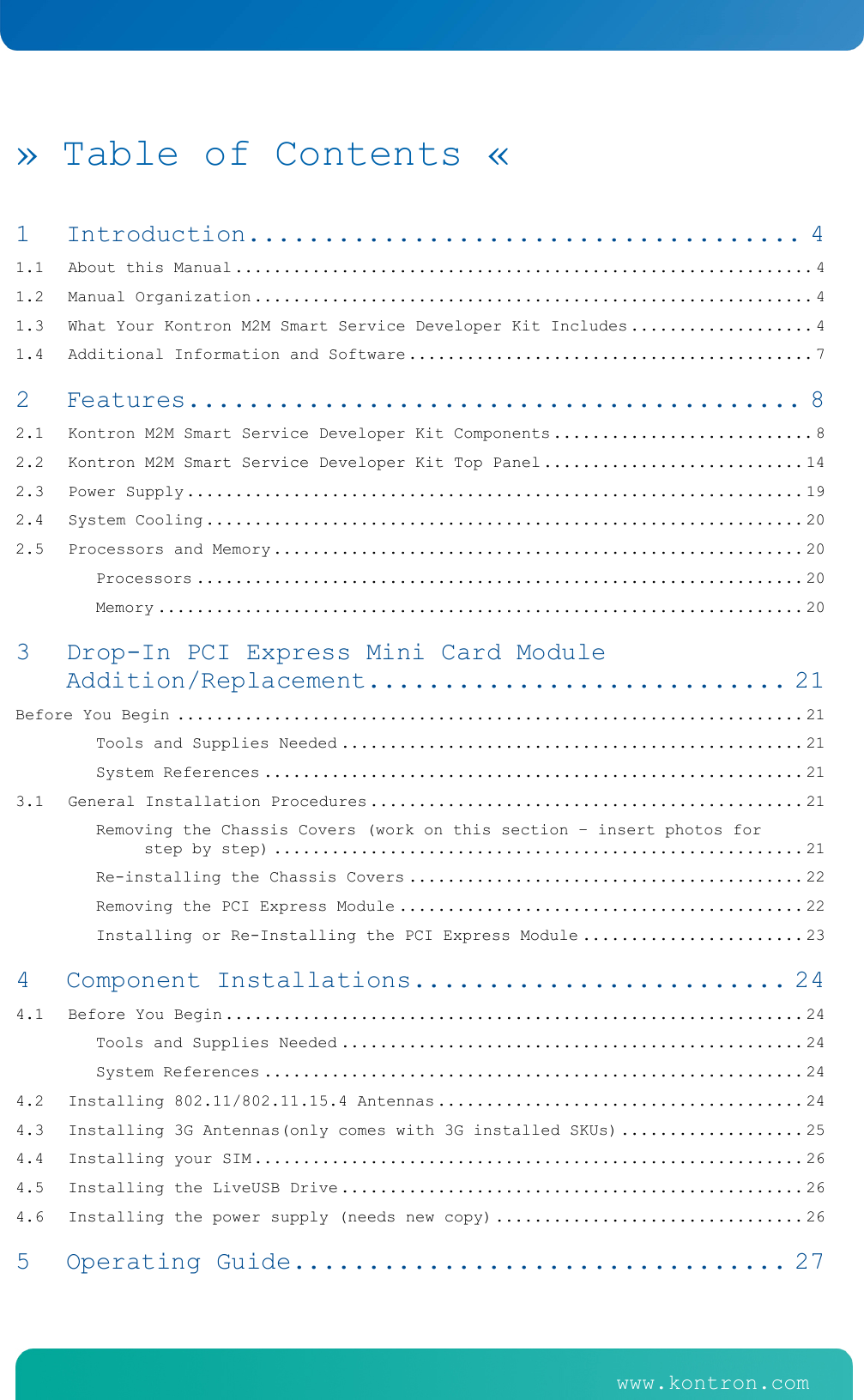    www.kontron.com   www.kontron.com   &raquo; Table of Contents &laquo; 1Introduction ..................................... 41.1About this Manual ............................................................ 41.2Manual Organization .......................................................... 41.3What Your Kontron M2M Smart Service Developer Kit Includes ................... 41.4Additional Information and Software .......................................... 72Features ......................................... 82.1Kontron M2M Smart Service Developer Kit Components ........................... 82.2Kontron M2M Smart Service Developer Kit Top Panel ........................... 142.3Power Supply ................................................................ 192.4System Cooling .............................................................. 202.5Processors and Memory ....................................................... 20Processors ............................................................... 20Memory ................................................................... 203Drop-In PCI Express Mini Card Module Addition/Replacement ............................ 21Before You Begin ................................................................. 21Tools and Supplies Needed ................................................ 21System References ........................................................ 213.1General Installation Procedures ............................................. 21Removing the Chassis Covers (work on this section &ndash; insert photos for step by step) ....................................................... 21Re-installing the Chassis Covers ......................................... 22Removing the PCI Express Module .......................................... 22Installing or Re-Installing the PCI Express Module ....................... 234Component Installations ......................... 244.1Before You Begin ............................................................ 24Tools and Supplies Needed ................................................ 24System References ........................................................ 244.2Installing 802.11/802.11.15.4 Antennas ...................................... 244.3Installing 3G Antennas(only comes with 3G installed SKUs) ................... 254.4Installing your SIM ......................................................... 264.5Installing the LiveUSB Drive ................................................ 264.6Installing the power supply (needs new copy) ................................ 265Operating Guide ................................. 27