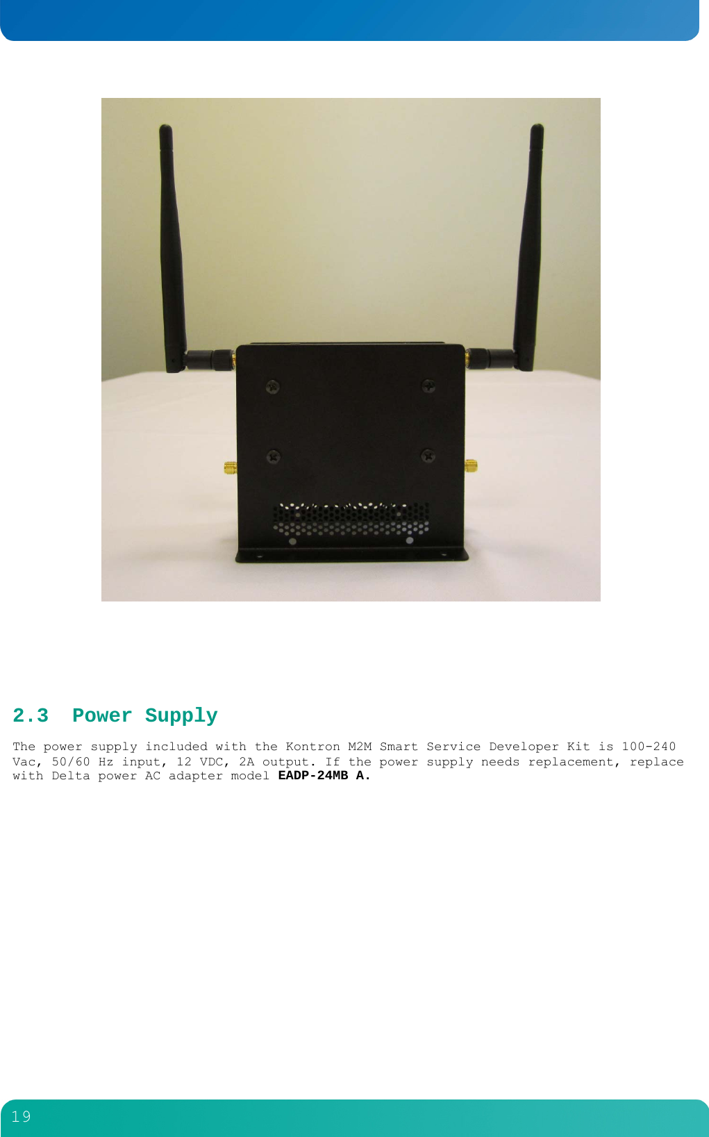        19      2.3 Power Supply The power supply included with the Kontron M2M Smart Service Developer Kit is 100-240 Vac, 50/60 Hz input, 12 VDC, 2A output. If the power supply needs replacement, replace with Delta power AC adapter model EADP-24MB A. 