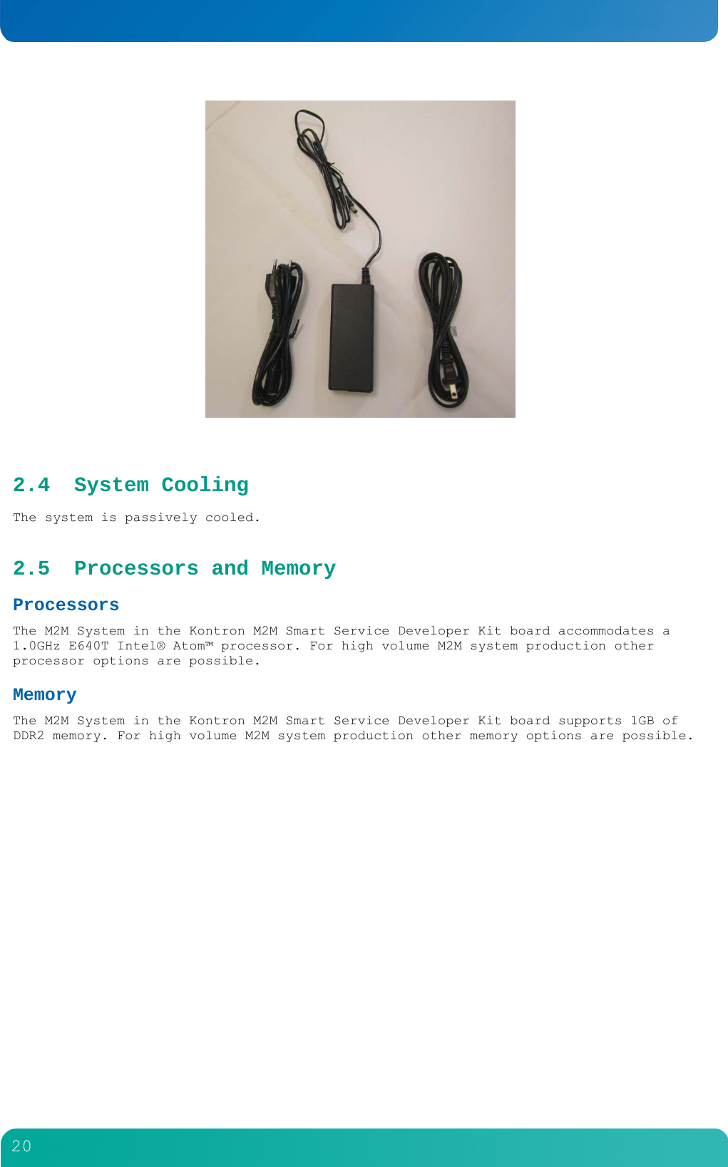         20    2.4 System Cooling The system is passively cooled. 2.5 Processors and Memory  Processors The M2M System in the Kontron M2M Smart Service Developer Kit board accommodates a 1.0GHz E640T Intel&reg; Atom&trade; processor. For high volume M2M system production other processor options are possible.  Memory The M2M System in the Kontron M2M Smart Service Developer Kit board supports 1GB of DDR2 memory. For high volume M2M system production other memory options are possible.   