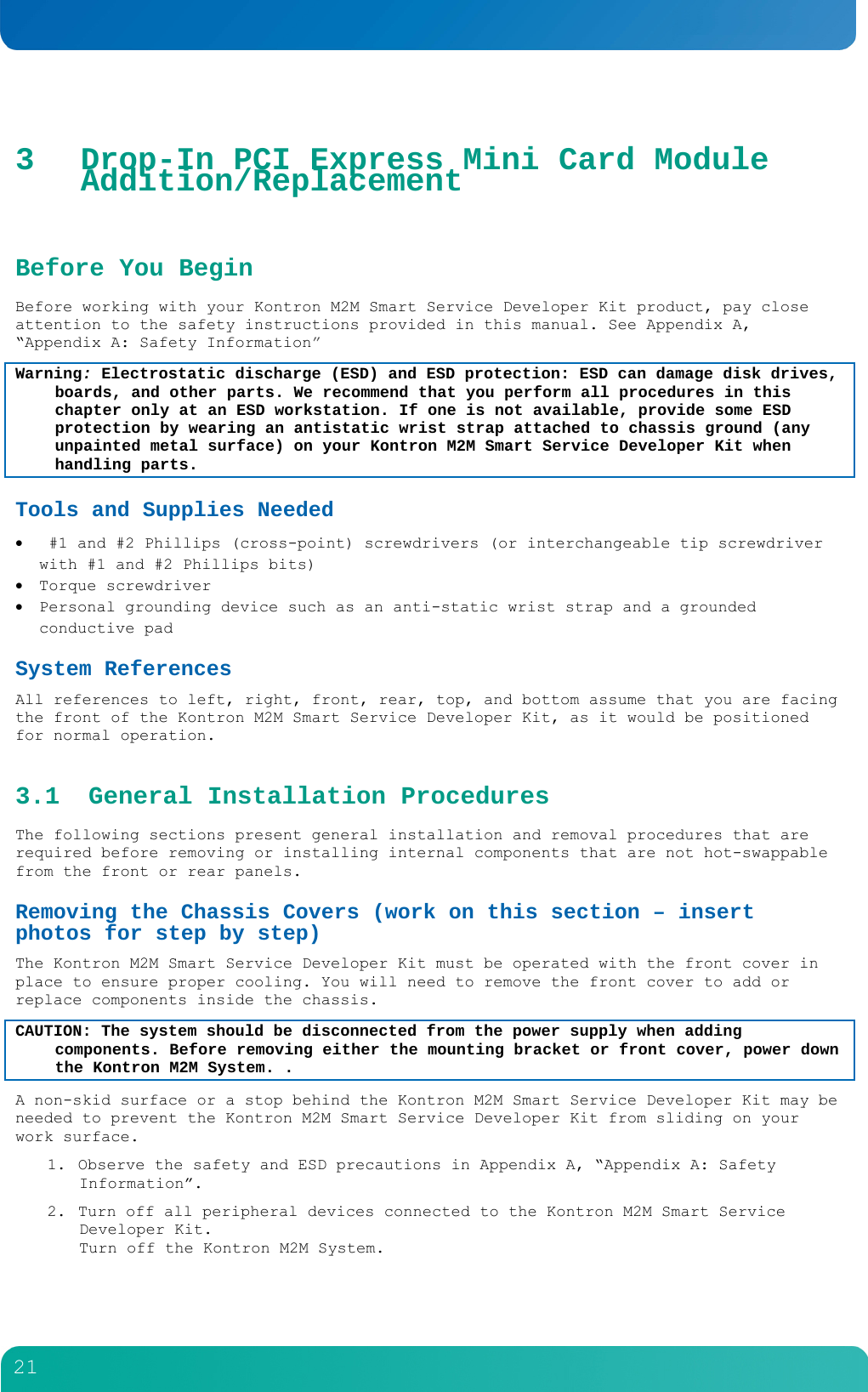         21  3 Drop-In PCI Express Mini Card Module Addition/Replacement  Before You Begin Before working with your Kontron M2M Smart Service Developer Kit product, pay close attention to the safety instructions provided in this manual. See Appendix A, &ldquo;Appendix A: Safety Information&rdquo; Warning: Electrostatic discharge (ESD) and ESD protection: ESD can damage disk drives, boards, and other parts. We recommend that you perform all procedures in this chapter only at an ESD workstation. If one is not available, provide some ESD protection by wearing an antistatic wrist strap attached to chassis ground (any unpainted metal surface) on your Kontron M2M Smart Service Developer Kit when handling parts. Tools and Supplies Needed   #1 and #2 Phillips (cross-point) screwdrivers (or interchangeable tip screwdriver with #1 and #2 Phillips bits)  Torque screwdriver  Personal grounding device such as an anti-static wrist strap and a grounded conductive pad System References All references to left, right, front, rear, top, and bottom assume that you are facing the front of the Kontron M2M Smart Service Developer Kit, as it would be positioned for normal operation. 3.1 General Installation Procedures The following sections present general installation and removal procedures that are required before removing or installing internal components that are not hot-swappable from the front or rear panels.  Removing the Chassis Covers (work on this section &ndash; insert photos for step by step) The Kontron M2M Smart Service Developer Kit must be operated with the front cover in place to ensure proper cooling. You will need to remove the front cover to add or replace components inside the chassis.   CAUTION: The system should be disconnected from the power supply when adding components. Before removing either the mounting bracket or front cover, power down the Kontron M2M System. . A non-skid surface or a stop behind the Kontron M2M Smart Service Developer Kit may be needed to prevent the Kontron M2M Smart Service Developer Kit from sliding on your work surface. 1. Observe the safety and ESD precautions in Appendix A, &ldquo;Appendix A: Safety Information&rdquo;. 2. Turn off all peripheral devices connected to the Kontron M2M Smart Service Developer Kit.  Turn off the Kontron M2M System. 