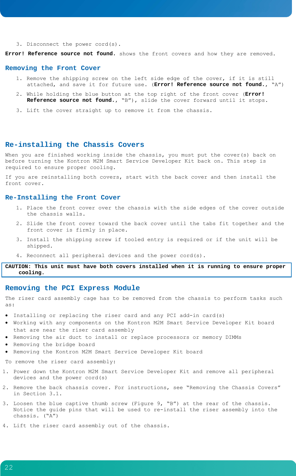         22  3. Disconnect the power cord(s). Error! Reference source not found. shows the front covers and how they are removed. Removing the Front Cover 1. Remove the shipping screw on the left side edge of the cover, if it is still attached, and save it for future use. (Error! Reference source not found., &ldquo;A&rdquo;) 2. While holding the blue button at the top right of the front cover (Error! Reference source not found., &ldquo;B&rdquo;), slide the cover forward until it stops. 3. Lift the cover straight up to remove it from the chassis.   Re-installing the Chassis Covers When you are finished working inside the chassis, you must put the cover(s) back on before turning the Kontron M2M Smart Service Developer Kit back on. This step is required to ensure proper cooling. If you are reinstalling both covers, start with the back cover and then install the front cover. Re-Installing the Front Cover 1. Place the front cover over the chassis with the side edges of the cover outside the chassis walls. 2. Slide the front cover toward the back cover until the tabs fit together and the front cover is firmly in place. 3. Install the shipping screw if tooled entry is required or if the unit will be shipped. 4. Reconnect all peripheral devices and the power cord(s). CAUTION: This unit must have both covers installed when it is running to ensure proper cooling. Removing the PCI Express Module  The riser card assembly cage has to be removed from the chassis to perform tasks such as:  Installing or replacing the riser card and any PCI add-in card(s)  Working with any components on the Kontron M2M Smart Service Developer Kit board that are near the riser card assembly   Removing the air duct to install or replace processors or memory DIMMs  Removing the bridge board  Removing the Kontron M2M Smart Service Developer Kit board To remove the riser card assembly: 1. Power down the Kontron M2M Smart Service Developer Kit and remove all peripheral devices and the power cord(s) 2. Remove the back chassis cover. For instructions, see &ldquo;Removing the Chassis Covers&rdquo; in Section 3.1. 3. Loosen the blue captive thumb screw (Figure 9, &ldquo;B&rdquo;) at the rear of the chassis. Notice the guide pins that will be used to re-install the riser assembly into the chassis. (&ldquo;A&rdquo;) 4. Lift the riser card assembly out of the chassis. 