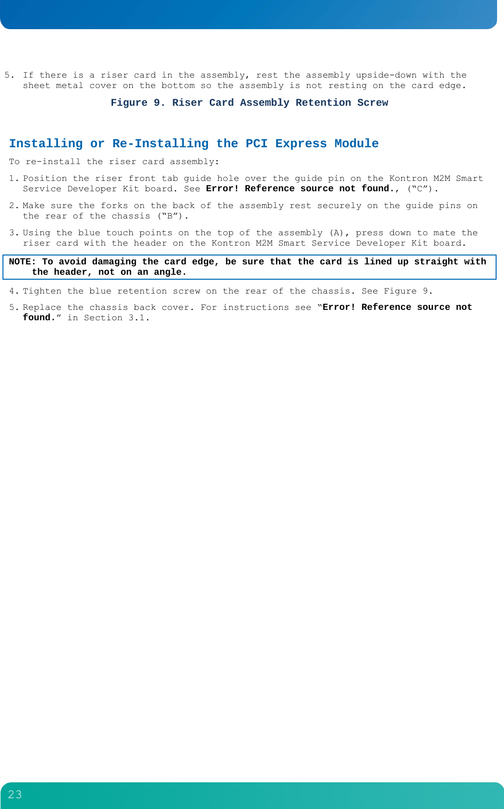         23  5. If there is a riser card in the assembly, rest the assembly upside-down with the sheet metal cover on the bottom so the assembly is not resting on the card edge. Figure 9. Riser Card Assembly Retention Screw  Installing or Re-Installing the PCI Express Module  To re-install the riser card assembly: 1. Position the riser front tab guide hole over the guide pin on the Kontron M2M Smart Service Developer Kit board. See Error! Reference source not found., (&ldquo;C&rdquo;). 2. Make sure the forks on the back of the assembly rest securely on the guide pins on the rear of the chassis (&ldquo;B&rdquo;).  3. Using the blue touch points on the top of the assembly (A), press down to mate the riser card with the header on the Kontron M2M Smart Service Developer Kit board. NOTE: To avoid damaging the card edge, be sure that the card is lined up straight with the header, not on an angle. 4. Tighten the blue retention screw on the rear of the chassis. See Figure 9. 5. Replace the chassis back cover. For instructions see &ldquo;Error! Reference source not found.&rdquo; in Section 3.1.  