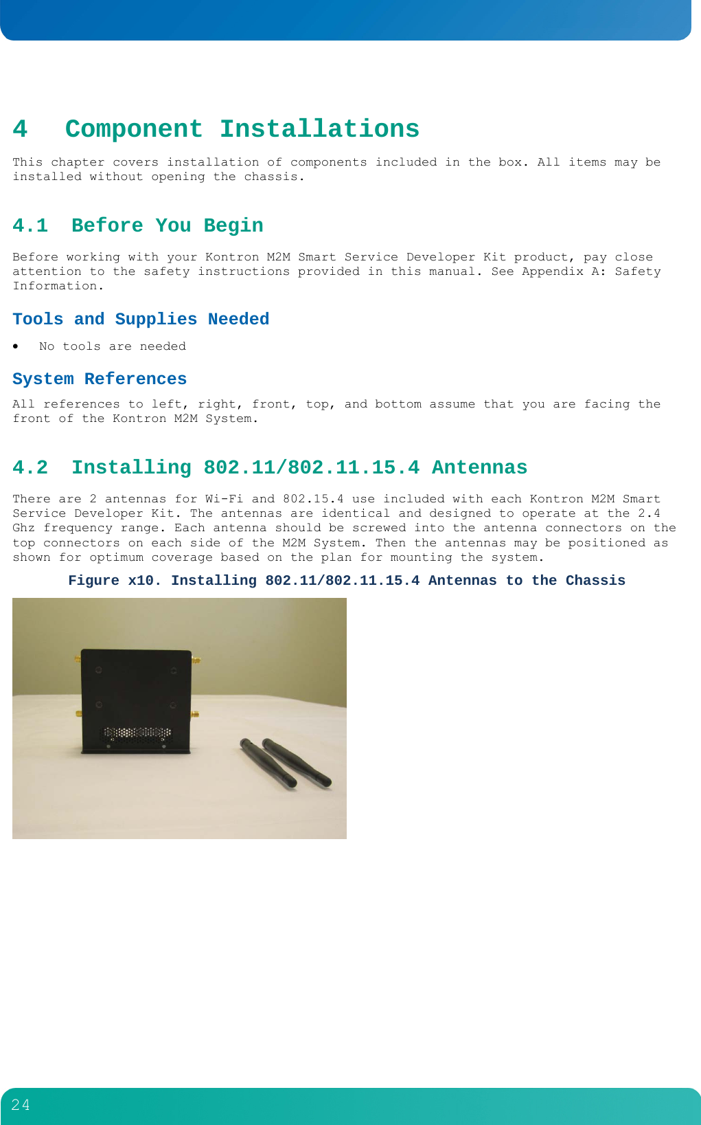        24  4 Component Installations This chapter covers installation of components included in the box. All items may be installed without opening the chassis. 4.1 Before You Begin Before working with your Kontron M2M Smart Service Developer Kit product, pay close attention to the safety instructions provided in this manual. See Appendix A: Safety Information. Tools and Supplies Needed   No tools are needed System References All references to left, right, front, top, and bottom assume that you are facing the front of the Kontron M2M System.  4.2 Installing 802.11/802.11.15.4 Antennas There are 2 antennas for Wi-Fi and 802.15.4 use included with each Kontron M2M Smart Service Developer Kit. The antennas are identical and designed to operate at the 2.4 Ghz frequency range. Each antenna should be screwed into the antenna connectors on the top connectors on each side of the M2M System. Then the antennas may be positioned as shown for optimum coverage based on the plan for mounting the system. Figure x10. Installing 802.11/802.11.15.4 Antennas to the Chassis     