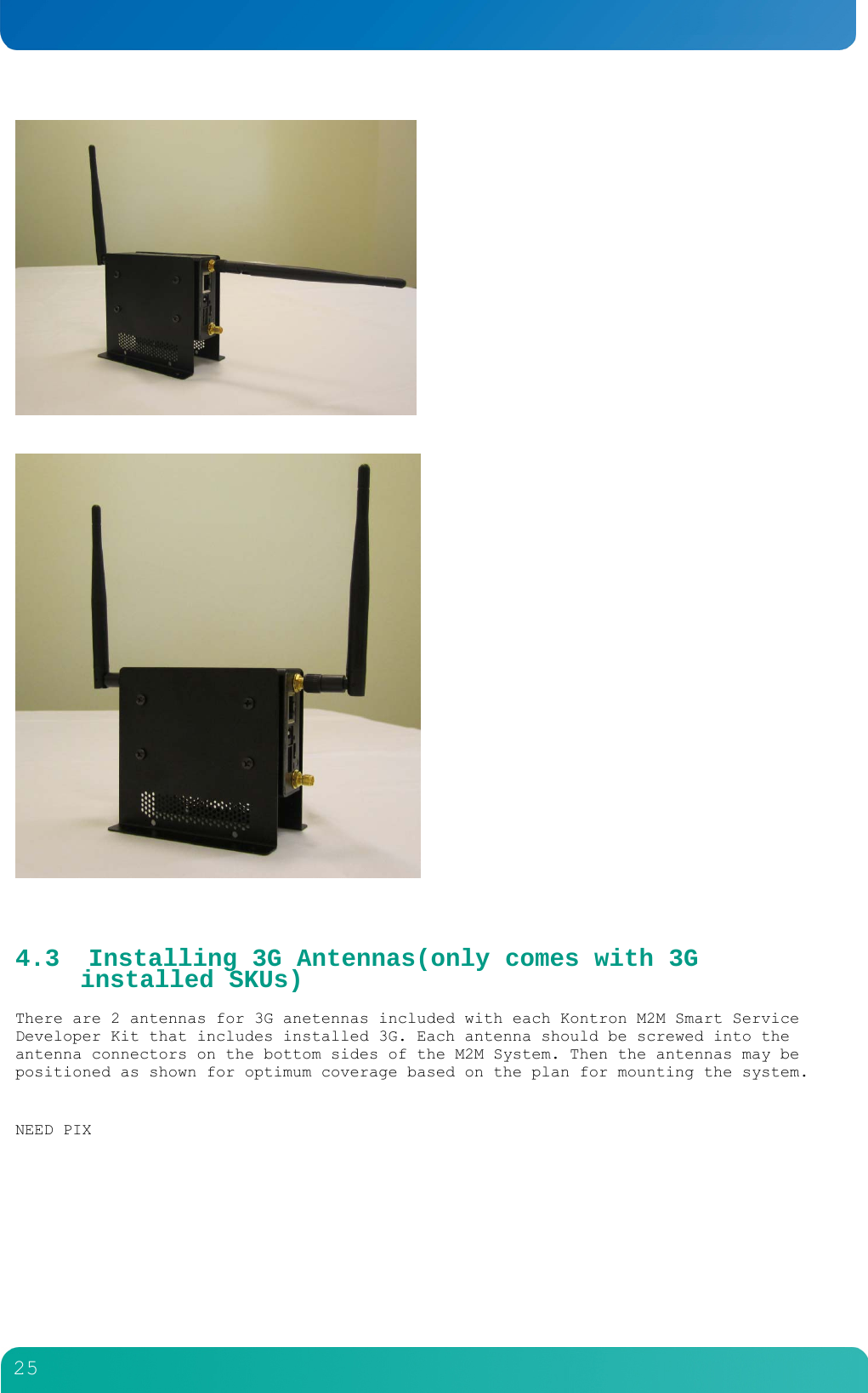         25      4.3 Installing 3G Antennas(only comes with 3G installed SKUs) There are 2 antennas for 3G anetennas included with each Kontron M2M Smart Service Developer Kit that includes installed 3G. Each antenna should be screwed into the antenna connectors on the bottom sides of the M2M System. Then the antennas may be positioned as shown for optimum coverage based on the plan for mounting the system.  NEED PIX 