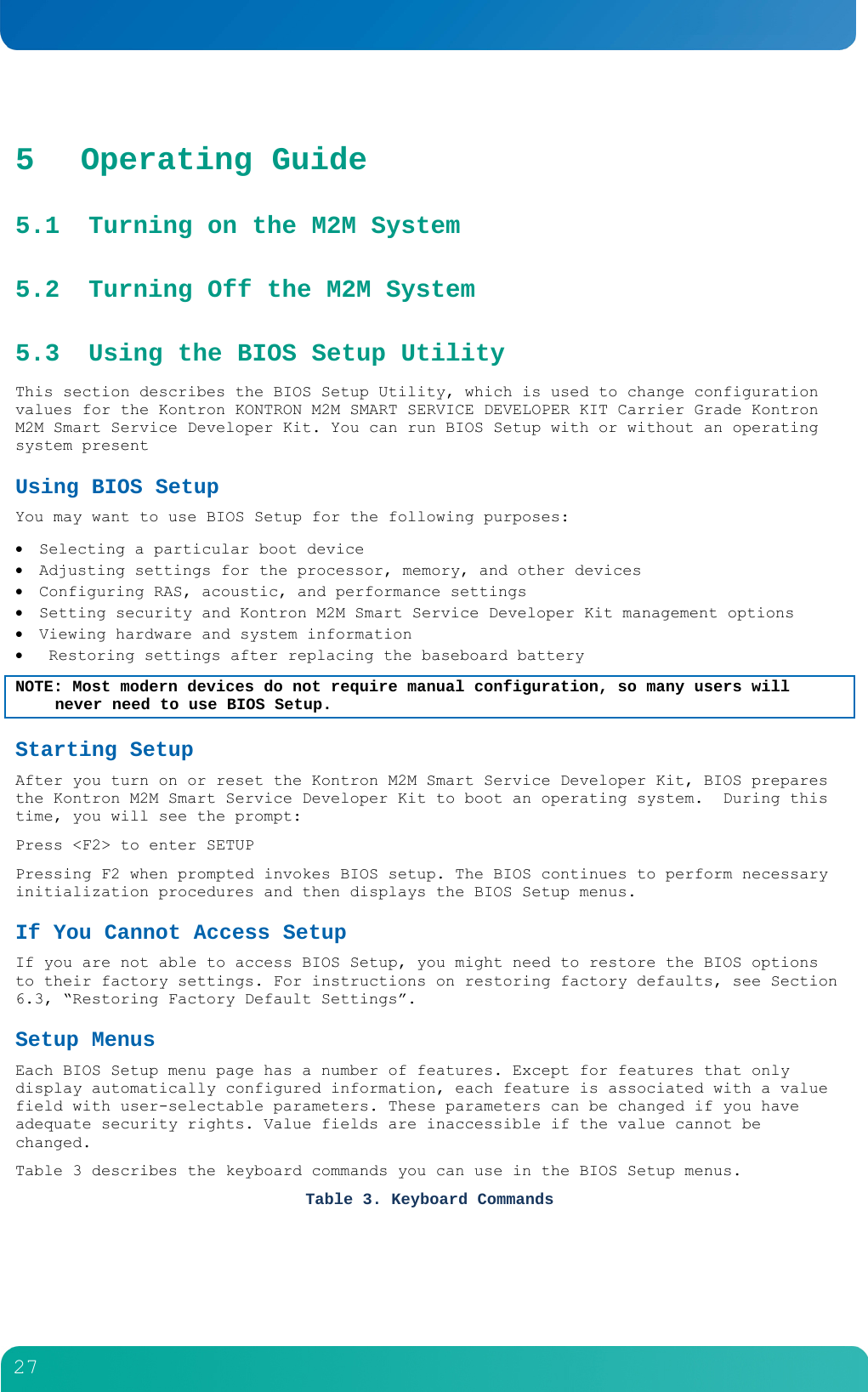         27  5 Operating Guide 5.1 Turning on the M2M System 5.2 Turning Off the M2M System 5.3 Using the BIOS Setup Utility This section describes the BIOS Setup Utility, which is used to change configuration values for the Kontron KONTRON M2M SMART SERVICE DEVELOPER KIT Carrier Grade Kontron M2M Smart Service Developer Kit. You can run BIOS Setup with or without an operating system present Using BIOS Setup You may want to use BIOS Setup for the following purposes:  Selecting a particular boot device  Adjusting settings for the processor, memory, and other devices  Configuring RAS, acoustic, and performance settings  Setting security and Kontron M2M Smart Service Developer Kit management options  Viewing hardware and system information   Restoring settings after replacing the baseboard battery NOTE: Most modern devices do not require manual configuration, so many users will never need to use BIOS Setup. Starting Setup After you turn on or reset the Kontron M2M Smart Service Developer Kit, BIOS prepares the Kontron M2M Smart Service Developer Kit to boot an operating system.  During this time, you will see the prompt: Press <F2> to enter SETUP Pressing F2 when prompted invokes BIOS setup. The BIOS continues to perform necessary initialization procedures and then displays the BIOS Setup menus. If You Cannot Access Setup If you are not able to access BIOS Setup, you might need to restore the BIOS options to their factory settings. For instructions on restoring factory defaults, see Section 6.3, &ldquo;Restoring Factory Default Settings&rdquo;.  Setup Menus Each BIOS Setup menu page has a number of features. Except for features that only display automatically configured information, each feature is associated with a value field with user-selectable parameters. These parameters can be changed if you have adequate security rights. Value fields are inaccessible if the value cannot be changed. Table 3 describes the keyboard commands you can use in the BIOS Setup menus. Table 3. Keyboard Commands 