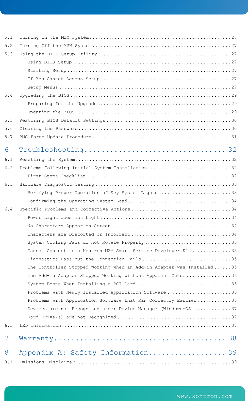    www.kontron.com   www.kontron.com   5.1Turning on the M2M System ................................................... 275.2Turning Off the M2M System .................................................. 275.3Using the BIOS Setup Utility ................................................ 27Using BIOS Setup ......................................................... 27Starting Setup ........................................................... 27If You Cannot Access Setup ............................................... 27Setup Menus .............................................................. 275.4Upgrading the BIOS .......................................................... 29Preparing for the Upgrade ................................................ 29Updating the BIOS ........................................................ 295.5Restoring BIOS Default Settings ............................................. 305.6Clearing the Password ....................................................... 305.7BMC Force Update Procedure .................................................. 316Troubleshooting ................................. 326.1Resetting the System ........................................................ 326.2Problems Following Initial System Installation .............................. 32First Steps Checklist .................................................... 326.3Hardware Diagnostic Testing ................................................. 33Verifying Proper Operation of Key System Lights .......................... 33Confirming the Operating System Load ..................................... 346.4Specific Problems and Corrective Actions .................................... 34Power Light does not Light ............................................... 34No Characters Appear on Screen ........................................... 34Characters are Distorted or Incorrect .................................... 34System Cooling Fans do not Rotate Properly ............................... 35Cannot Connect to a Kontron M2M Smart Service Developer Kit .............. 35Diagnostics Pass but the Connection Fails ................................ 35The Controller Stopped Working When an Add-in Adapter was Installed ...... 35The Add-in Adapter Stopped Working without Apparent Cause ................ 36System Boots When Installing a PCI Card .................................. 36Problems with Newly Installed Application Software ....................... 36Problems with Application Software that Ran Correctly Earlier ............ 36Devices are not Recognized under Device Manager (Windows*OS) ............. 37Hard Drive(s) are not Recognized ......................................... 376.5LED Information ............................................................. 377Warranty ........................................ 388Appendix A: Safety Information .................. 398.1Emissions Disclaimer ........................................................ 39