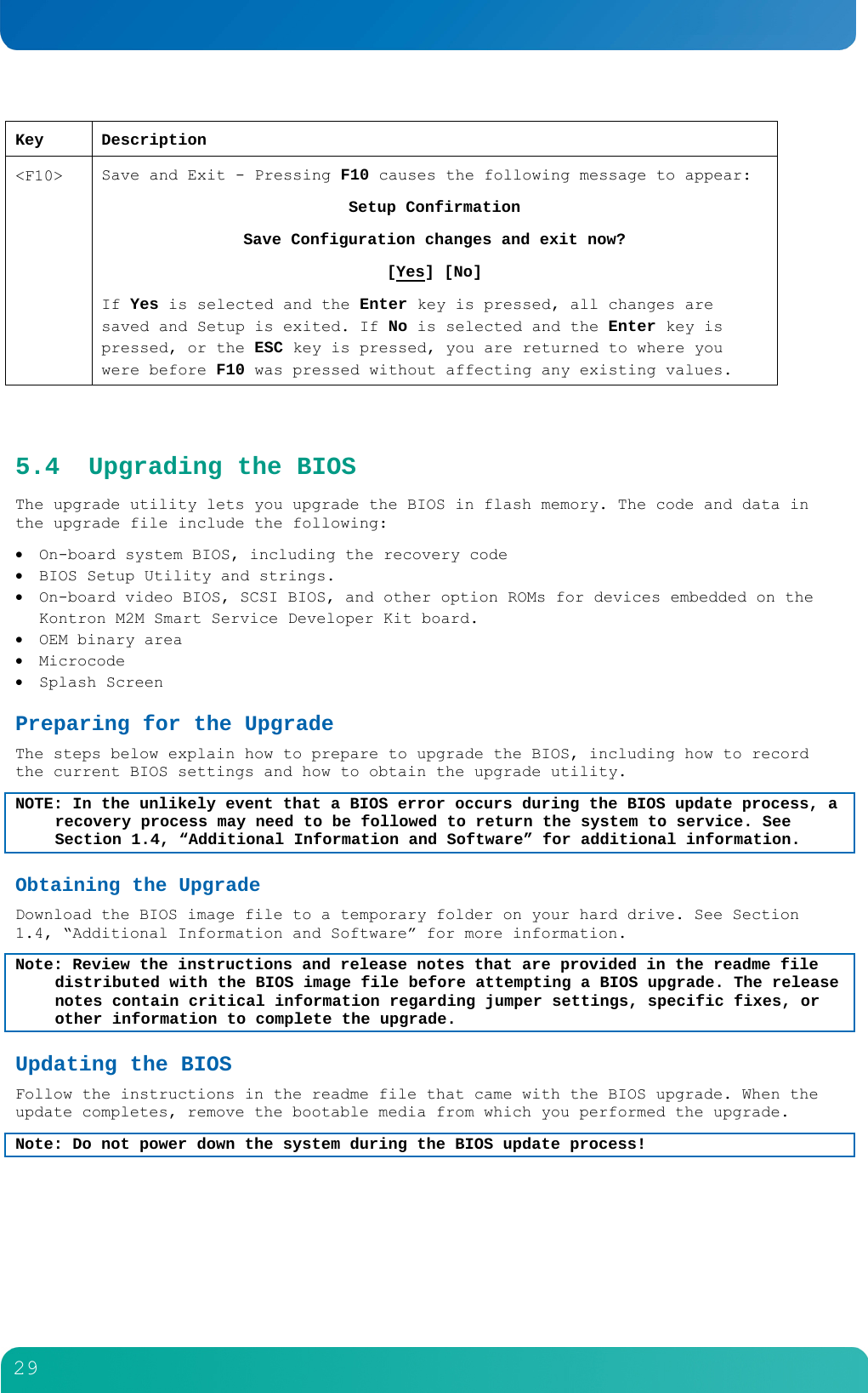         29  Key Description <F10>  Save and Exit - Pressing F10 causes the following message to appear: Setup Confirmation Save Configuration changes and exit now? [Yes] [No] If Yes is selected and the Enter key is pressed, all changes are saved and Setup is exited. If No is selected and the Enter key is pressed, or the ESC key is pressed, you are returned to where you were before F10 was pressed without affecting any existing values.  5.4 Upgrading the BIOS The upgrade utility lets you upgrade the BIOS in flash memory. The code and data in the upgrade file include the following:  On-board system BIOS, including the recovery code  BIOS Setup Utility and strings.  On-board video BIOS, SCSI BIOS, and other option ROMs for devices embedded on the Kontron M2M Smart Service Developer Kit board.  OEM binary area  Microcode  Splash Screen Preparing for the Upgrade The steps below explain how to prepare to upgrade the BIOS, including how to record the current BIOS settings and how to obtain the upgrade utility. NOTE: In the unlikely event that a BIOS error occurs during the BIOS update process, a recovery process may need to be followed to return the system to service. See Section 1.4, &ldquo;Additional Information and Software&rdquo; for additional information. Obtaining the Upgrade Download the BIOS image file to a temporary folder on your hard drive. See Section 1.4, &ldquo;Additional Information and Software&rdquo; for more information. Note: Review the instructions and release notes that are provided in the readme file distributed with the BIOS image file before attempting a BIOS upgrade. The release notes contain critical information regarding jumper settings, specific fixes, or other information to complete the upgrade. Updating the BIOS Follow the instructions in the readme file that came with the BIOS upgrade. When the update completes, remove the bootable media from which you performed the upgrade. Note: Do not power down the system during the BIOS update process! 