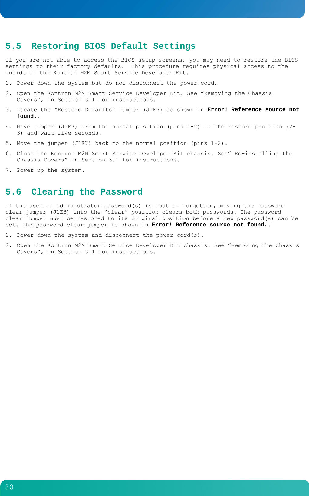         30  5.5 Restoring BIOS Default Settings If you are not able to access the BIOS setup screens, you may need to restore the BIOS settings to their factory defaults.  This procedure requires physical access to the inside of the Kontron M2M Smart Service Developer Kit. 1. Power down the system but do not disconnect the power cord. 2. Open the Kontron M2M Smart Service Developer Kit. See &rdquo;Removing the Chassis Covers&rdquo;, in Section 3.1 for instructions. 3. Locate the &ldquo;Restore Defaults&rdquo; jumper (J1E7) as shown in Error! Reference source not found.. 4. Move jumper (J1E7) from the normal position (pins 1-2) to the restore position (2-3) and wait five seconds. 5. Move the jumper (J1E7) back to the normal position (pins 1-2). 6. Close the Kontron M2M Smart Service Developer Kit chassis. See&rdquo; Re-installing the Chassis Covers&rdquo; in Section 3.1 for instructions. 7. Power up the system. 5.6 Clearing the Password If the user or administrator password(s) is lost or forgotten, moving the password clear jumper (J1E8) into the &ldquo;clear&rdquo; position clears both passwords. The password clear jumper must be restored to its original position before a new password(s) can be set. The password clear jumper is shown in Error! Reference source not found.. 1. Power down the system and disconnect the power cord(s). 2. Open the Kontron M2M Smart Service Developer Kit chassis. See &rdquo;Removing the Chassis Covers&rdquo;, in Section 3.1 for instructions. 
