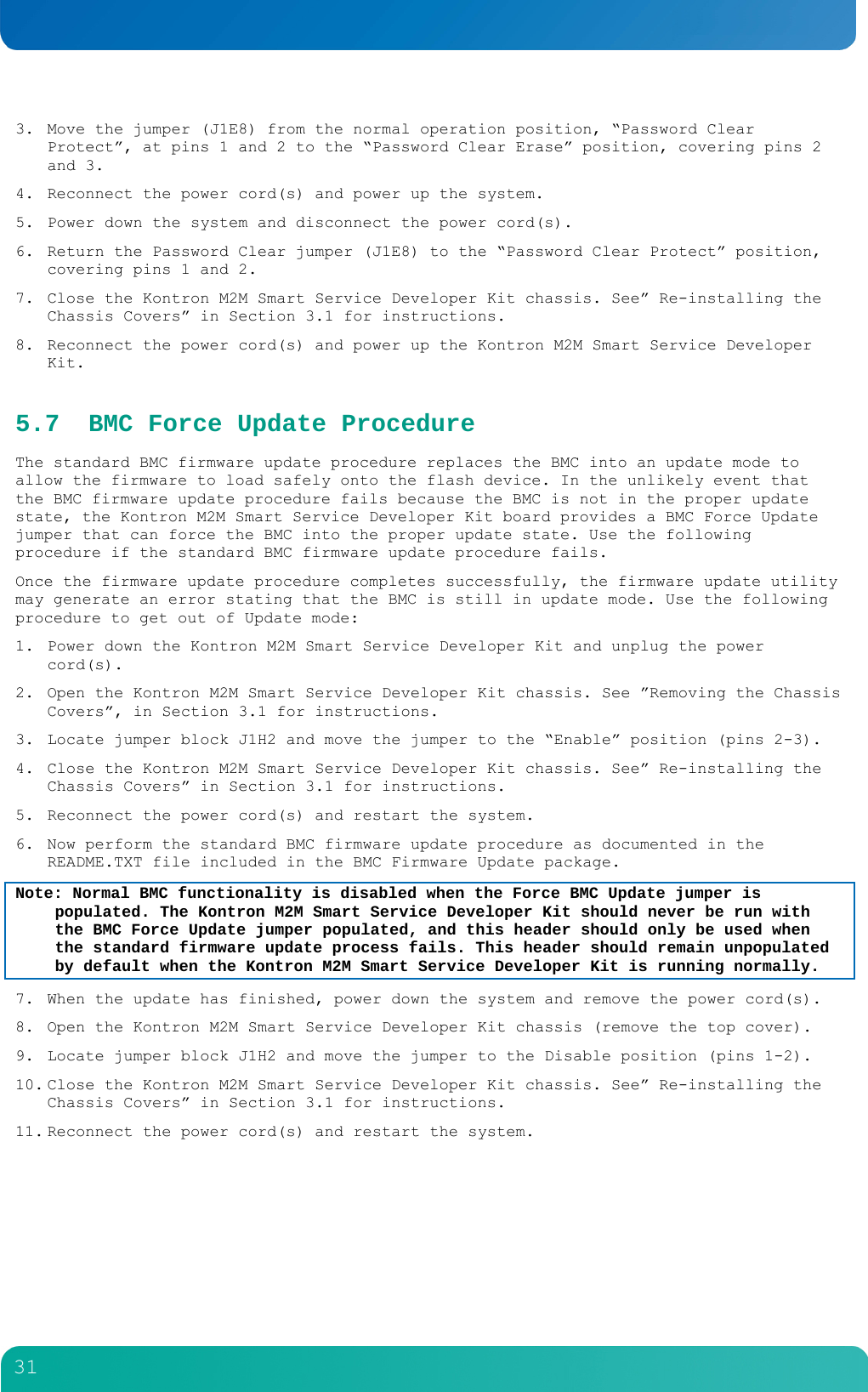         31  3. Move the jumper (J1E8) from the normal operation position, &ldquo;Password Clear Protect&rdquo;, at pins 1 and 2 to the &ldquo;Password Clear Erase&rdquo; position, covering pins 2 and 3. 4. Reconnect the power cord(s) and power up the system. 5. Power down the system and disconnect the power cord(s). 6. Return the Password Clear jumper (J1E8) to the &ldquo;Password Clear Protect&rdquo; position, covering pins 1 and 2. 7. Close the Kontron M2M Smart Service Developer Kit chassis. See&rdquo; Re-installing the Chassis Covers&rdquo; in Section 3.1 for instructions. 8. Reconnect the power cord(s) and power up the Kontron M2M Smart Service Developer Kit. 5.7 BMC Force Update Procedure The standard BMC firmware update procedure replaces the BMC into an update mode to allow the firmware to load safely onto the flash device. In the unlikely event that the BMC firmware update procedure fails because the BMC is not in the proper update state, the Kontron M2M Smart Service Developer Kit board provides a BMC Force Update jumper that can force the BMC into the proper update state. Use the following procedure if the standard BMC firmware update procedure fails. Once the firmware update procedure completes successfully, the firmware update utility may generate an error stating that the BMC is still in update mode. Use the following procedure to get out of Update mode: 1. Power down the Kontron M2M Smart Service Developer Kit and unplug the power cord(s). 2. Open the Kontron M2M Smart Service Developer Kit chassis. See &rdquo;Removing the Chassis Covers&rdquo;, in Section 3.1 for instructions. 3. Locate jumper block J1H2 and move the jumper to the &ldquo;Enable&rdquo; position (pins 2-3). 4. Close the Kontron M2M Smart Service Developer Kit chassis. See&rdquo; Re-installing the Chassis Covers&rdquo; in Section 3.1 for instructions. 5. Reconnect the power cord(s) and restart the system. 6. Now perform the standard BMC firmware update procedure as documented in the README.TXT file included in the BMC Firmware Update package. Note: Normal BMC functionality is disabled when the Force BMC Update jumper is populated. The Kontron M2M Smart Service Developer Kit should never be run with the BMC Force Update jumper populated, and this header should only be used when the standard firmware update process fails. This header should remain unpopulated by default when the Kontron M2M Smart Service Developer Kit is running normally. 7. When the update has finished, power down the system and remove the power cord(s). 8. Open the Kontron M2M Smart Service Developer Kit chassis (remove the top cover). 9. Locate jumper block J1H2 and move the jumper to the Disable position (pins 1-2). 10. Close the Kontron M2M Smart Service Developer Kit chassis. See&rdquo; Re-installing the Chassis Covers&rdquo; in Section 3.1 for instructions. 11. Reconnect the power cord(s) and restart the system. 
