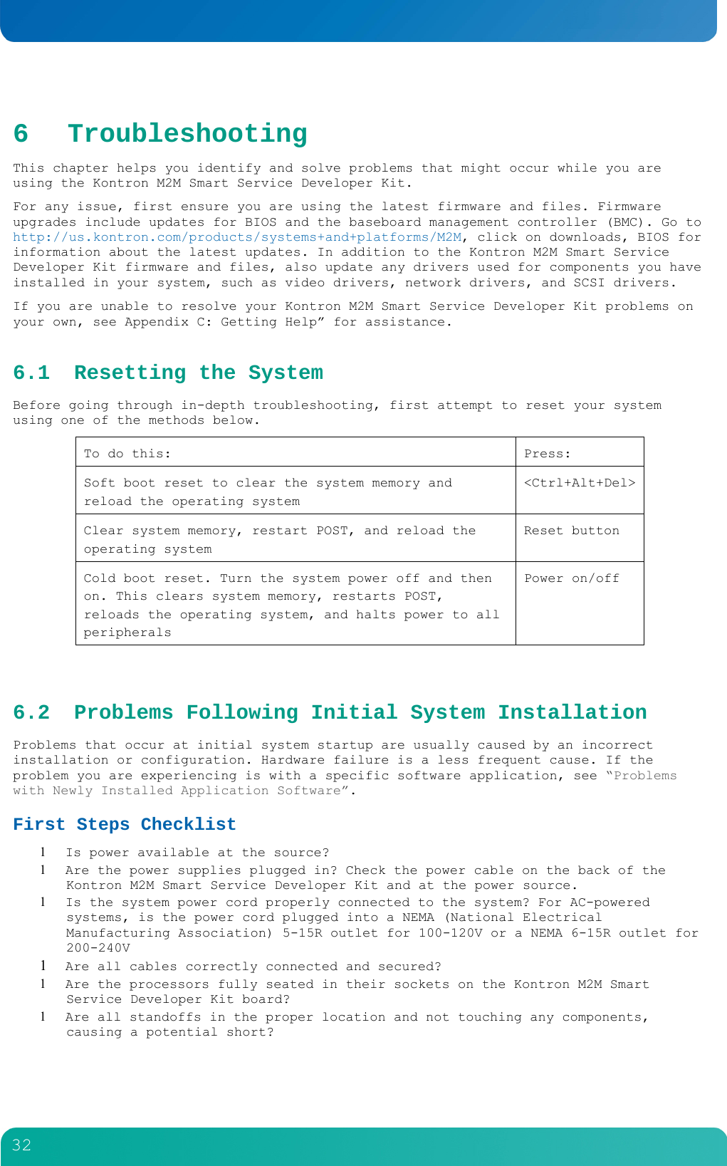        32  6 Troubleshooting This chapter helps you identify and solve problems that might occur while you are using the Kontron M2M Smart Service Developer Kit. For any issue, first ensure you are using the latest firmware and files. Firmware upgrades include updates for BIOS and the baseboard management controller (BMC). Go to http://us.kontron.com/products/systems+and+platforms/M2M, click on downloads, BIOS for information about the latest updates. In addition to the Kontron M2M Smart Service Developer Kit firmware and files, also update any drivers used for components you have installed in your system, such as video drivers, network drivers, and SCSI drivers. If you are unable to resolve your Kontron M2M Smart Service Developer Kit problems on your own, see Appendix C: Getting Help&rdquo; for assistance. 6.1 Resetting the System Before going through in-depth troubleshooting, first attempt to reset your system using one of the methods below. To do this:  Press: Soft boot reset to clear the system memory and reload the operating system <Ctrl+Alt+Del>Clear system memory, restart POST, and reload the operating system Reset button Cold boot reset. Turn the system power off and then on. This clears system memory, restarts POST, reloads the operating system, and halts power to all peripherals Power on/off  6.2 Problems Following Initial System Installation Problems that occur at initial system startup are usually caused by an incorrect installation or configuration. Hardware failure is a less frequent cause. If the problem you are experiencing is with a specific software application, see &ldquo;Problems with Newly Installed Application Software&rdquo;. First Steps Checklist  Is power available at the source?  Are the power supplies plugged in? Check the power cable on the back of the Kontron M2M Smart Service Developer Kit and at the power source.  Is the system power cord properly connected to the system? For AC-powered systems, is the power cord plugged into a NEMA (National Electrical Manufacturing Association) 5-15R outlet for 100-120V or a NEMA 6-15R outlet for 200-240V  Are all cables correctly connected and secured?  Are the processors fully seated in their sockets on the Kontron M2M Smart Service Developer Kit board?  Are all standoffs in the proper location and not touching any components, causing a potential short? 