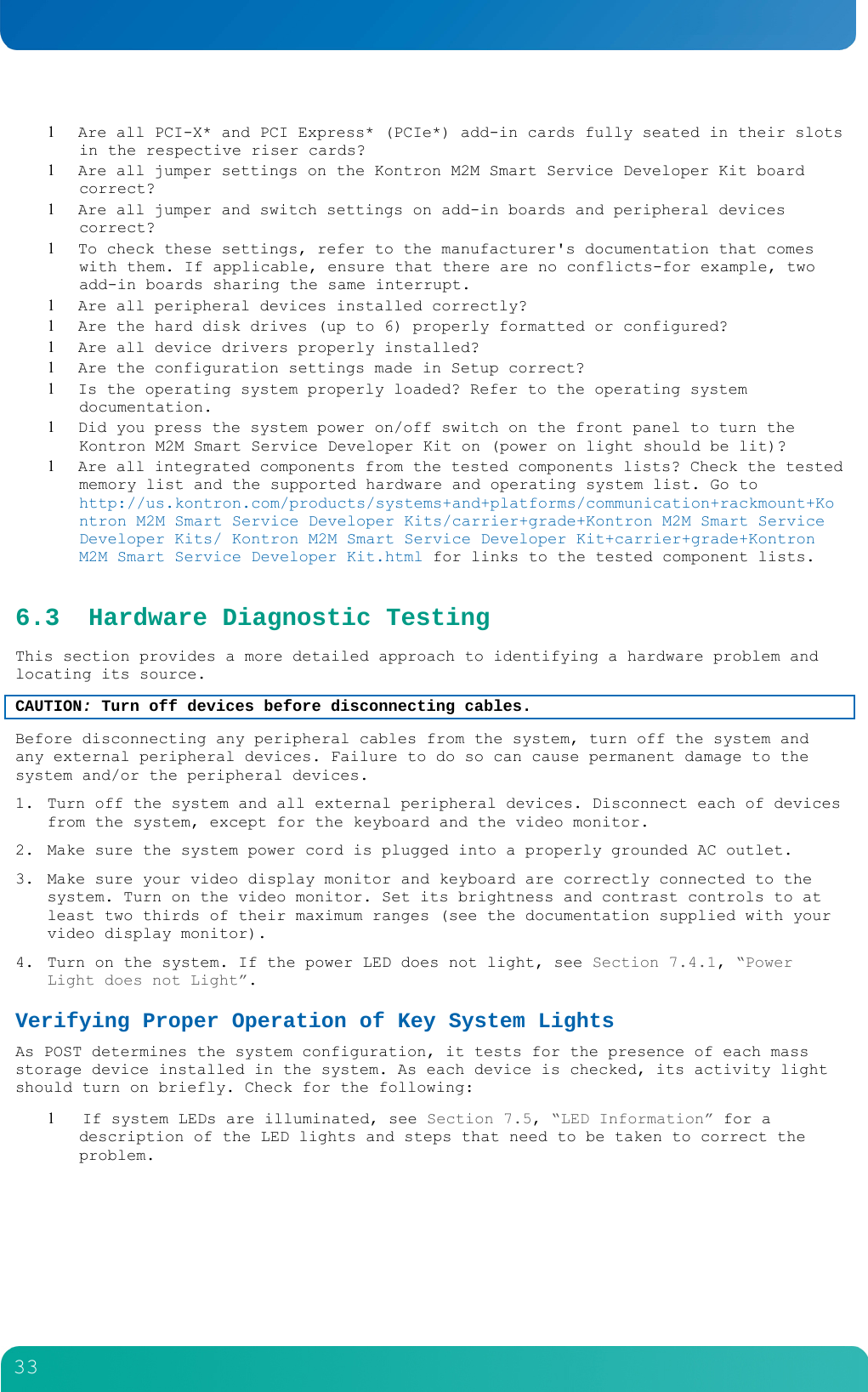         33   Are all PCI-X* and PCI Express* (PCIe*) add-in cards fully seated in their slots in the respective riser cards?  Are all jumper settings on the Kontron M2M Smart Service Developer Kit board correct?  Are all jumper and switch settings on add-in boards and peripheral devices correct?  To check these settings, refer to the manufacturer's documentation that comes with them. If applicable, ensure that there are no conflicts-for example, two add-in boards sharing the same interrupt.  Are all peripheral devices installed correctly?  Are the hard disk drives (up to 6) properly formatted or configured?  Are all device drivers properly installed?  Are the configuration settings made in Setup correct?  Is the operating system properly loaded? Refer to the operating system documentation.  Did you press the system power on/off switch on the front panel to turn the Kontron M2M Smart Service Developer Kit on (power on light should be lit)?  Are all integrated components from the tested components lists? Check the tested memory list and the supported hardware and operating system list. Go to http://us.kontron.com/products/systems+and+platforms/communication+rackmount+Kontron M2M Smart Service Developer Kits/carrier+grade+Kontron M2M Smart Service Developer Kits/ Kontron M2M Smart Service Developer Kit+carrier+grade+Kontron M2M Smart Service Developer Kit.html for links to the tested component lists. 6.3 Hardware Diagnostic Testing This section provides a more detailed approach to identifying a hardware problem and locating its source. CAUTION: Turn off devices before disconnecting cables.  Before disconnecting any peripheral cables from the system, turn off the system and any external peripheral devices. Failure to do so can cause permanent damage to the system and/or the peripheral devices. 1. Turn off the system and all external peripheral devices. Disconnect each of devices from the system, except for the keyboard and the video monitor. 2. Make sure the system power cord is plugged into a properly grounded AC outlet. 3. Make sure your video display monitor and keyboard are correctly connected to the system. Turn on the video monitor. Set its brightness and contrast controls to at least two thirds of their maximum ranges (see the documentation supplied with your video display monitor). 4. Turn on the system. If the power LED does not light, see Section 7.4.1, &ldquo;Power Light does not Light&rdquo;. Verifying Proper Operation of Key System Lights As POST determines the system configuration, it tests for the presence of each mass storage device installed in the system. As each device is checked, its activity light should turn on briefly. Check for the following:   If system LEDs are illuminated, see Section 7.5, &ldquo;LED Information&rdquo; for a description of the LED lights and steps that need to be taken to correct the problem. 