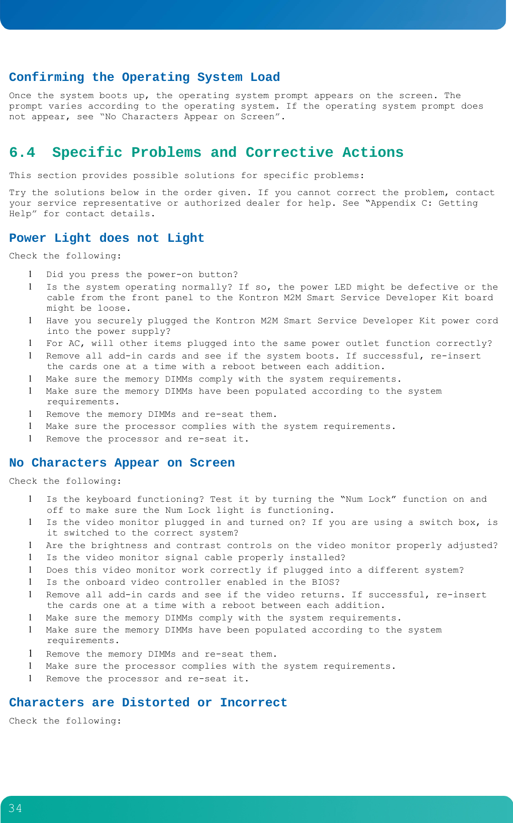         34  Confirming the Operating System Load Once the system boots up, the operating system prompt appears on the screen. The prompt varies according to the operating system. If the operating system prompt does not appear, see &ldquo;No Characters Appear on Screen&rdquo;. 6.4 Specific Problems and Corrective Actions This section provides possible solutions for specific problems: Try the solutions below in the order given. If you cannot correct the problem, contact your service representative or authorized dealer for help. See &ldquo;Appendix C: Getting Help&rdquo; for contact details. Power Light does not Light Check the following:  Did you press the power-on button?  Is the system operating normally? If so, the power LED might be defective or the cable from the front panel to the Kontron M2M Smart Service Developer Kit board might be loose.  Have you securely plugged the Kontron M2M Smart Service Developer Kit power cord into the power supply?  For AC, will other items plugged into the same power outlet function correctly?  Remove all add-in cards and see if the system boots. If successful, re-insert the cards one at a time with a reboot between each addition.  Make sure the memory DIMMs comply with the system requirements.  Make sure the memory DIMMs have been populated according to the system requirements.  Remove the memory DIMMs and re-seat them.  Make sure the processor complies with the system requirements.  Remove the processor and re-seat it. No Characters Appear on Screen Check the following:  Is the keyboard functioning? Test it by turning the &ldquo;Num Lock&rdquo; function on and off to make sure the Num Lock light is functioning.  Is the video monitor plugged in and turned on? If you are using a switch box, is it switched to the correct system?  Are the brightness and contrast controls on the video monitor properly adjusted?  Is the video monitor signal cable properly installed?  Does this video monitor work correctly if plugged into a different system?  Is the onboard video controller enabled in the BIOS?  Remove all add-in cards and see if the video returns. If successful, re-insert the cards one at a time with a reboot between each addition.  Make sure the memory DIMMs comply with the system requirements.  Make sure the memory DIMMs have been populated according to the system requirements.  Remove the memory DIMMs and re-seat them.  Make sure the processor complies with the system requirements.  Remove the processor and re-seat it. Characters are Distorted or Incorrect Check the following: 