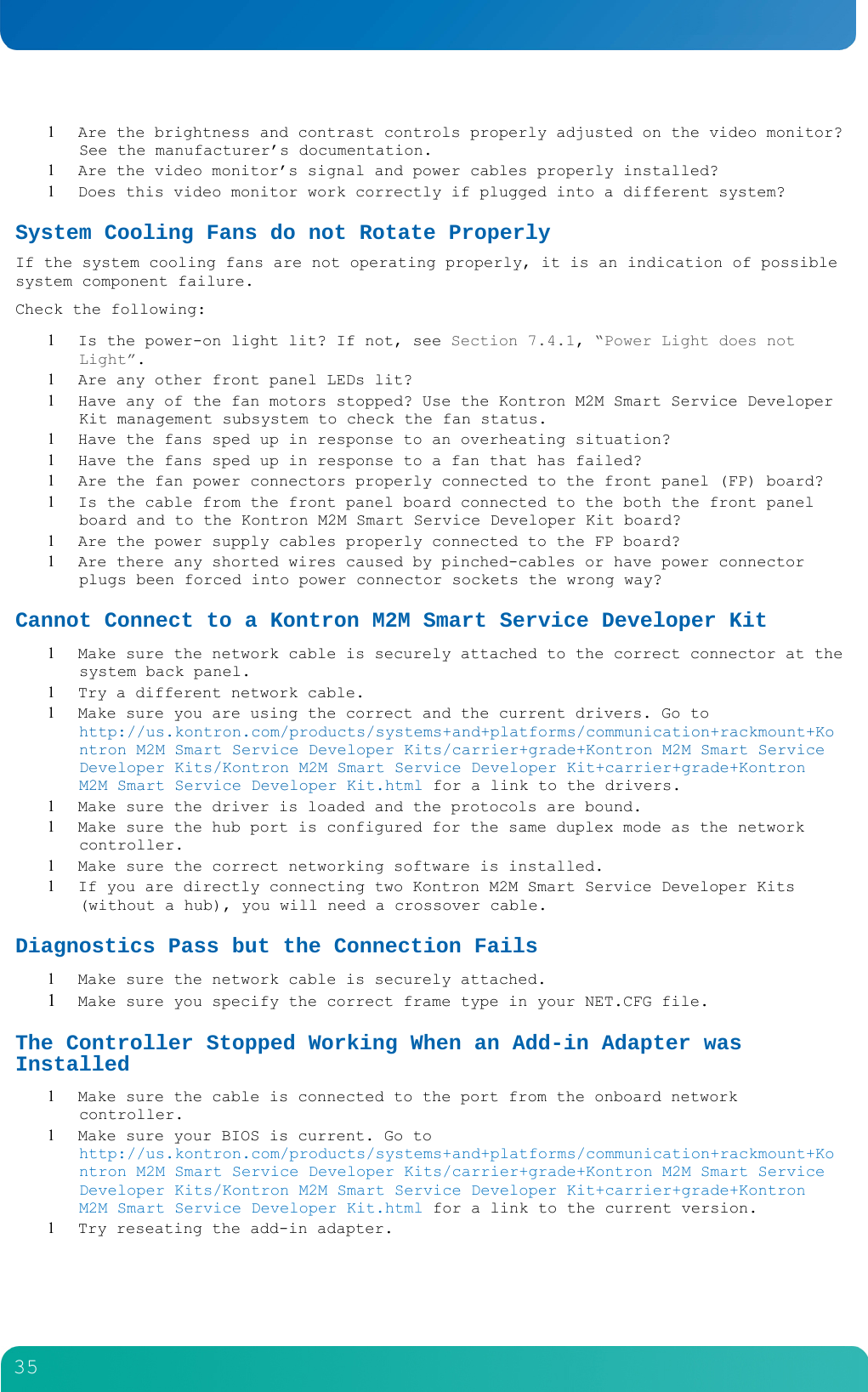         35   Are the brightness and contrast controls properly adjusted on the video monitor?  See the manufacturer&rsquo;s documentation.  Are the video monitor&rsquo;s signal and power cables properly installed?  Does this video monitor work correctly if plugged into a different system? System Cooling Fans do not Rotate Properly If the system cooling fans are not operating properly, it is an indication of possible system component failure. Check the following:  Is the power-on light lit? If not, see Section 7.4.1, &ldquo;Power Light does not Light&rdquo;.  Are any other front panel LEDs lit?  Have any of the fan motors stopped? Use the Kontron M2M Smart Service Developer Kit management subsystem to check the fan status.  Have the fans sped up in response to an overheating situation?  Have the fans sped up in response to a fan that has failed?  Are the fan power connectors properly connected to the front panel (FP) board?  Is the cable from the front panel board connected to the both the front panel board and to the Kontron M2M Smart Service Developer Kit board?  Are the power supply cables properly connected to the FP board?  Are there any shorted wires caused by pinched-cables or have power connector plugs been forced into power connector sockets the wrong way? Cannot Connect to a Kontron M2M Smart Service Developer Kit  Make sure the network cable is securely attached to the correct connector at the system back panel.  Try a different network cable.  Make sure you are using the correct and the current drivers. Go to http://us.kontron.com/products/systems+and+platforms/communication+rackmount+Kontron M2M Smart Service Developer Kits/carrier+grade+Kontron M2M Smart Service Developer Kits/Kontron M2M Smart Service Developer Kit+carrier+grade+Kontron M2M Smart Service Developer Kit.html for a link to the drivers.  Make sure the driver is loaded and the protocols are bound.  Make sure the hub port is configured for the same duplex mode as the network controller.  Make sure the correct networking software is installed.  If you are directly connecting two Kontron M2M Smart Service Developer Kits (without a hub), you will need a crossover cable. Diagnostics Pass but the Connection Fails  Make sure the network cable is securely attached.  Make sure you specify the correct frame type in your NET.CFG file. The Controller Stopped Working When an Add-in Adapter was Installed  Make sure the cable is connected to the port from the onboard network controller.  Make sure your BIOS is current. Go to http://us.kontron.com/products/systems+and+platforms/communication+rackmount+Kontron M2M Smart Service Developer Kits/carrier+grade+Kontron M2M Smart Service Developer Kits/Kontron M2M Smart Service Developer Kit+carrier+grade+Kontron M2M Smart Service Developer Kit.html for a link to the current version.  Try reseating the add-in adapter. 