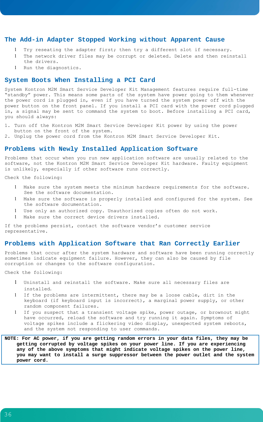         36  The Add-in Adapter Stopped Working without Apparent Cause  Try reseating the adapter first; then try a different slot if necessary.  The network driver files may be corrupt or deleted. Delete and then reinstall the drivers.  Run the diagnostics. System Boots When Installing a PCI Card System Kontron M2M Smart Service Developer Kit Management features require full-time &ldquo;standby&rdquo; power. This means some parts of the system have power going to them whenever the power cord is plugged in, even if you have turned the system power off with the power button on the front panel. If you install a PCI card with the power cord plugged in, a signal may be sent to command the system to boot. Before installing a PCI card, you should always: 1. Turn off the Kontron M2M Smart Service Developer Kit power by using the power button on the front of the system. 2. Unplug the power cord from the Kontron M2M Smart Service Developer Kit. Problems with Newly Installed Application Software Problems that occur when you run new application software are usually related to the software, not the Kontron M2M Smart Service Developer Kit hardware. Faulty equipment is unlikely, especially if other software runs correctly. Check the following:  Make sure the system meets the minimum hardware requirements for the software. See the software documentation.  Make sure the software is properly installed and configured for the system. See the software documentation.  Use only an authorized copy. Unauthorized copies often do not work.  Make sure the correct device drivers installed. If the problems persist, contact the software vendor&rsquo;s customer service representative. Problems with Application Software that Ran Correctly Earlier Problems that occur after the system hardware and software have been running correctly sometimes indicate equipment failure. However, they can also be caused by file corruption or changes to the software configuration. Check the following:  Uninstall and reinstall the software. Make sure all necessary files are installed.  If the problems are intermittent, there may be a loose cable, dirt in the keyboard (if keyboard input is incorrect), a marginal power supply, or other random component failures.  If you suspect that a transient voltage spike, power outage, or brownout might have occurred, reload the software and try running it again. Symptoms of voltage spikes include a flickering video display, unexpected system reboots, and the system not responding to user commands. NOTE: For AC power, if you are getting random errors in your data files, they may be getting corrupted by voltage spikes on your power line. If you are experiencing any of the above symptoms that might indicate voltage spikes on the power line, you may want to install a surge suppressor between the power outlet and the system power cord. 