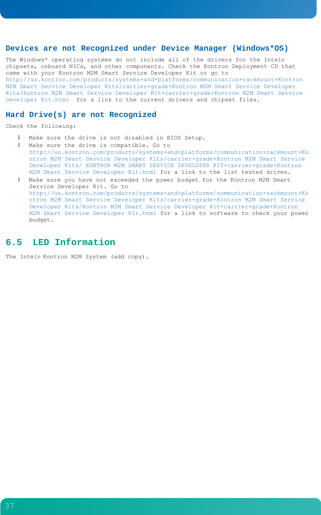         37  Devices are not Recognized under Device Manager (Windows*OS) The Windows* operating systems do not include all of the drivers for the Intel&reg; chipsets, onboard NICs, and other components. Check the Kontron Deployment CD that came with your Kontron M2M Smart Service Developer Kit or go to http://us.kontron.com/products/systems+and+platforms/communication+rackmount+Kontron M2M Smart Service Developer Kits/carrier+grade+Kontron M2M Smart Service Developer Kits/Kontron M2M Smart Service Developer Kit+carrier+grade+Kontron M2M Smart Service Developer Kit.html  for a link to the current drivers and chipset files. Hard Drive(s) are not Recognized Check the following:  Make sure the drive is not disabled in BIOS Setup.  Make sure the drive is compatible. Go to http://us.kontron.com/products/systems+and+platforms/communication+rackmount+Kontron M2M Smart Service Developer Kits/carrier+grade+Kontron M2M Smart Service Developer Kits/ KONTRON M2M SMART SERVICE DEVELOPER KIT+carrier+grade+Kontron M2M Smart Service Developer Kit.html for a link to the list tested drives.  Make sure you have not exceeded the power budget for the Kontron M2M Smart Service Developer Kit. Go to http://us.kontron.com/products/systems+and+platforms/communication+rackmount+Kontron M2M Smart Service Developer Kits/carrier+grade+Kontron M2M Smart Service Developer Kits/Kontron M2M Smart Service Developer Kit+carrier+grade+Kontron M2M Smart Service Developer Kit.html for a link to software to check your power budget. 6.5 LED Information The Intel&reg; Kontron M2M System (add copy). 