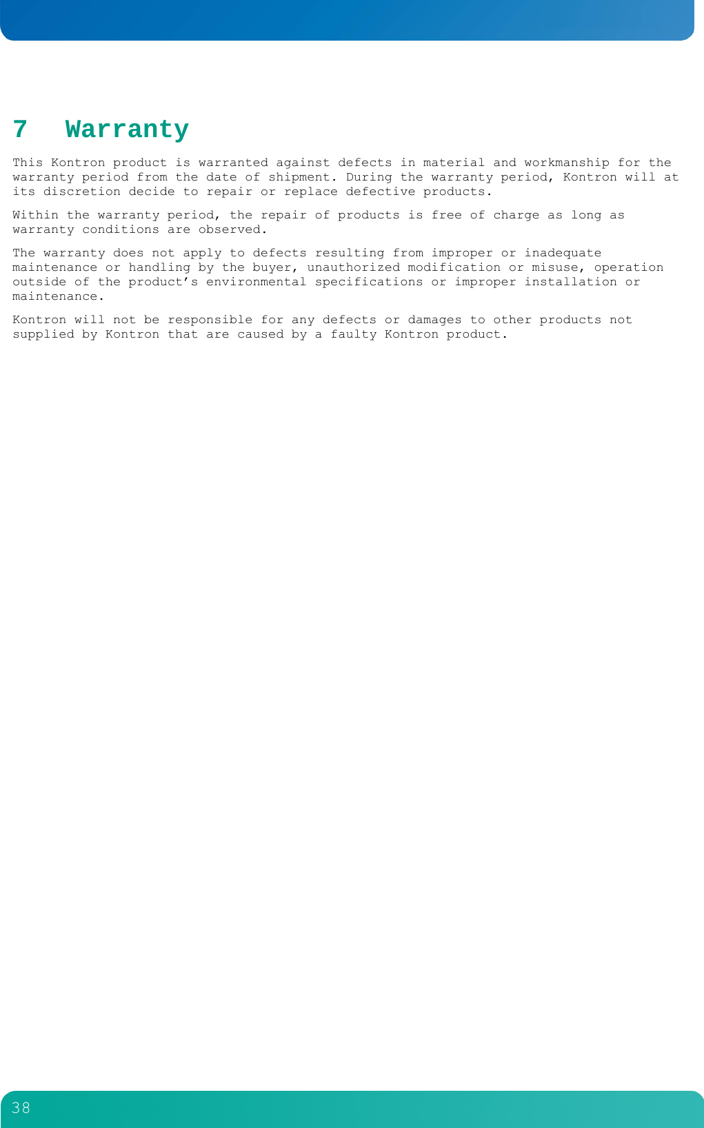         38  7 Warranty This Kontron product is warranted against defects in material and workmanship for the warranty period from the date of shipment. During the warranty period, Kontron will at its discretion decide to repair or replace defective products.  Within the warranty period, the repair of products is free of charge as long as warranty conditions are observed.  The warranty does not apply to defects resulting from improper or inadequate maintenance or handling by the buyer, unauthorized modification or misuse, operation outside of the product&rsquo;s environmental specifications or improper installation or maintenance.  Kontron will not be responsible for any defects or damages to other products not supplied by Kontron that are caused by a faulty Kontron product.     