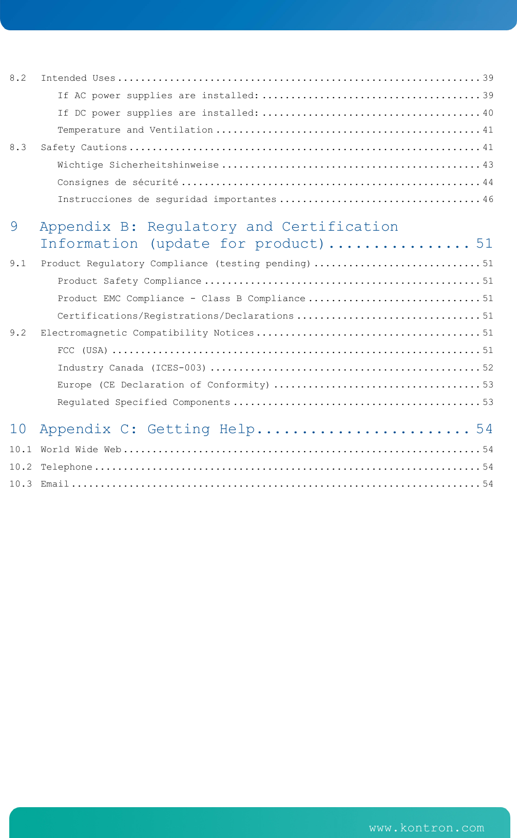    www.kontron.com   www.kontron.com   8.2Intended Uses ............................................................... 39If AC power supplies are installed: ...................................... 39If DC power supplies are installed: ...................................... 40Temperature and Ventilation .............................................. 418.3Safety Cautions ............................................................. 41Wichtige Sicherheitshinweise ............................................. 43Consignes de s&eacute;curit&eacute; .................................................... 44Instrucciones de seguridad importantes ................................... 469Appendix B: Regulatory and Certification Information (update for product) ................ 519.1Product Regulatory Compliance (testing pending) ............................. 51Product Safety Compliance ................................................ 51Product EMC Compliance - Class B Compliance .............................. 51Certifications/Registrations/Declarations ................................ 519.2Electromagnetic Compatibility Notices ....................................... 51FCC (USA) ................................................................ 51Industry Canada (ICES-003) ............................................... 52Europe (CE Declaration of Conformity) .................................... 53Regulated Specified Components ........................................... 5310Appendix C: Getting Help ........................ 5410.1World Wide Web .............................................................. 5410.2Telephone ................................................................... 5410.3Email ....................................................................... 54