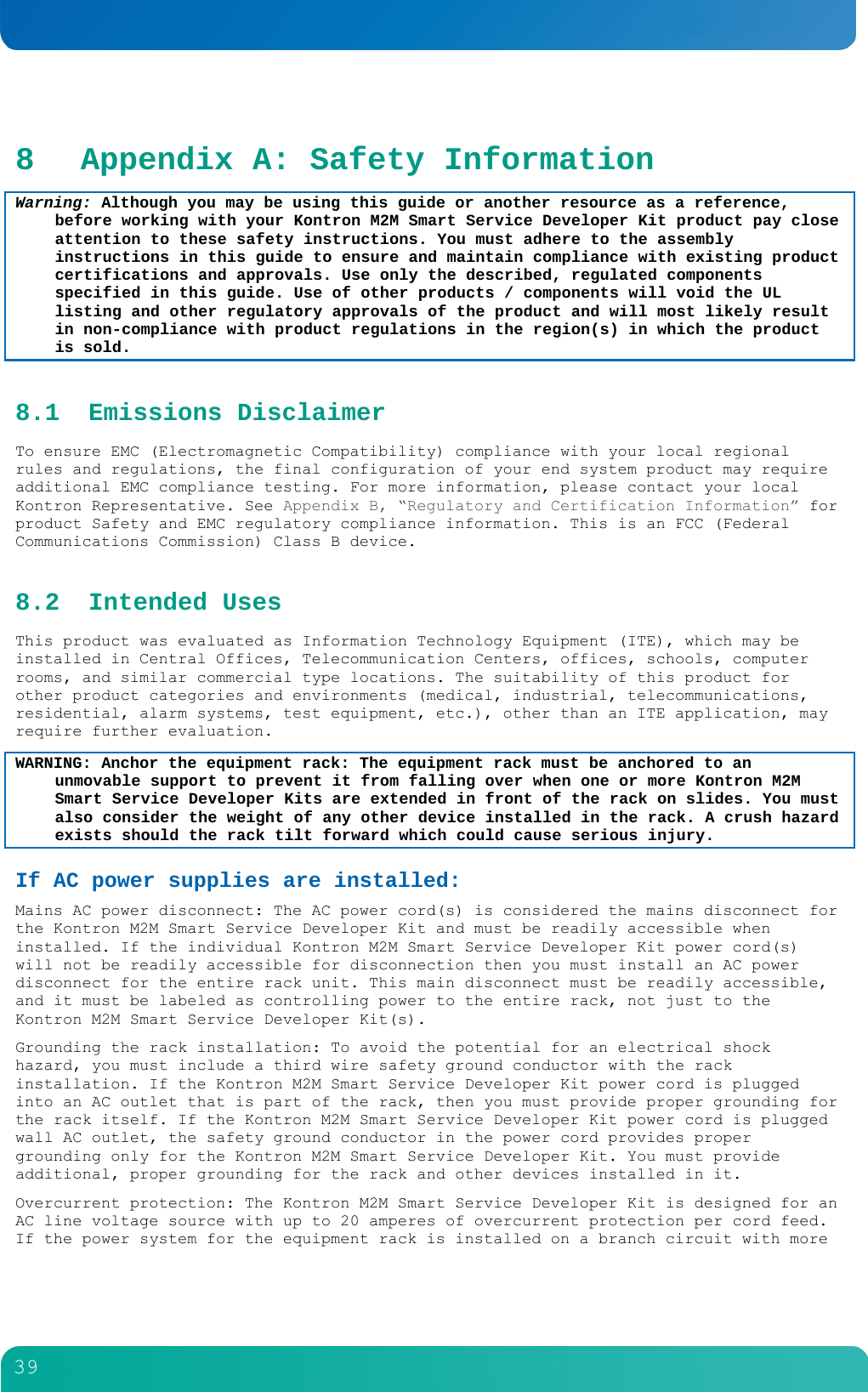         39  8 Appendix A: Safety Information Warning: Although you may be using this guide or another resource as a reference, before working with your Kontron M2M Smart Service Developer Kit product pay close attention to these safety instructions. You must adhere to the assembly instructions in this guide to ensure and maintain compliance with existing product certifications and approvals. Use only the described, regulated components specified in this guide. Use of other products / components will void the UL listing and other regulatory approvals of the product and will most likely result in non-compliance with product regulations in the region(s) in which the product is sold. 8.1 Emissions Disclaimer To ensure EMC (Electromagnetic Compatibility) compliance with your local regional rules and regulations, the final configuration of your end system product may require additional EMC compliance testing. For more information, please contact your local Kontron Representative. See Appendix B, &ldquo;Regulatory and Certification Information&rdquo; for product Safety and EMC regulatory compliance information. This is an FCC (Federal Communications Commission) Class B device. 8.2 Intended Uses This product was evaluated as Information Technology Equipment (ITE), which may be installed in Central Offices, Telecommunication Centers, offices, schools, computer rooms, and similar commercial type locations. The suitability of this product for other product categories and environments (medical, industrial, telecommunications, residential, alarm systems, test equipment, etc.), other than an ITE application, may require further evaluation. WARNING: Anchor the equipment rack: The equipment rack must be anchored to an unmovable support to prevent it from falling over when one or more Kontron M2M Smart Service Developer Kits are extended in front of the rack on slides. You must also consider the weight of any other device installed in the rack. A crush hazard exists should the rack tilt forward which could cause serious injury. If AC power supplies are installed: Mains AC power disconnect: The AC power cord(s) is considered the mains disconnect for the Kontron M2M Smart Service Developer Kit and must be readily accessible when installed. If the individual Kontron M2M Smart Service Developer Kit power cord(s) will not be readily accessible for disconnection then you must install an AC power disconnect for the entire rack unit. This main disconnect must be readily accessible, and it must be labeled as controlling power to the entire rack, not just to the Kontron M2M Smart Service Developer Kit(s). Grounding the rack installation: To avoid the potential for an electrical shock hazard, you must include a third wire safety ground conductor with the rack installation. If the Kontron M2M Smart Service Developer Kit power cord is plugged into an AC outlet that is part of the rack, then you must provide proper grounding for the rack itself. If the Kontron M2M Smart Service Developer Kit power cord is plugged wall AC outlet, the safety ground conductor in the power cord provides proper grounding only for the Kontron M2M Smart Service Developer Kit. You must provide additional, proper grounding for the rack and other devices installed in it. Overcurrent protection: The Kontron M2M Smart Service Developer Kit is designed for an AC line voltage source with up to 20 amperes of overcurrent protection per cord feed. If the power system for the equipment rack is installed on a branch circuit with more 
