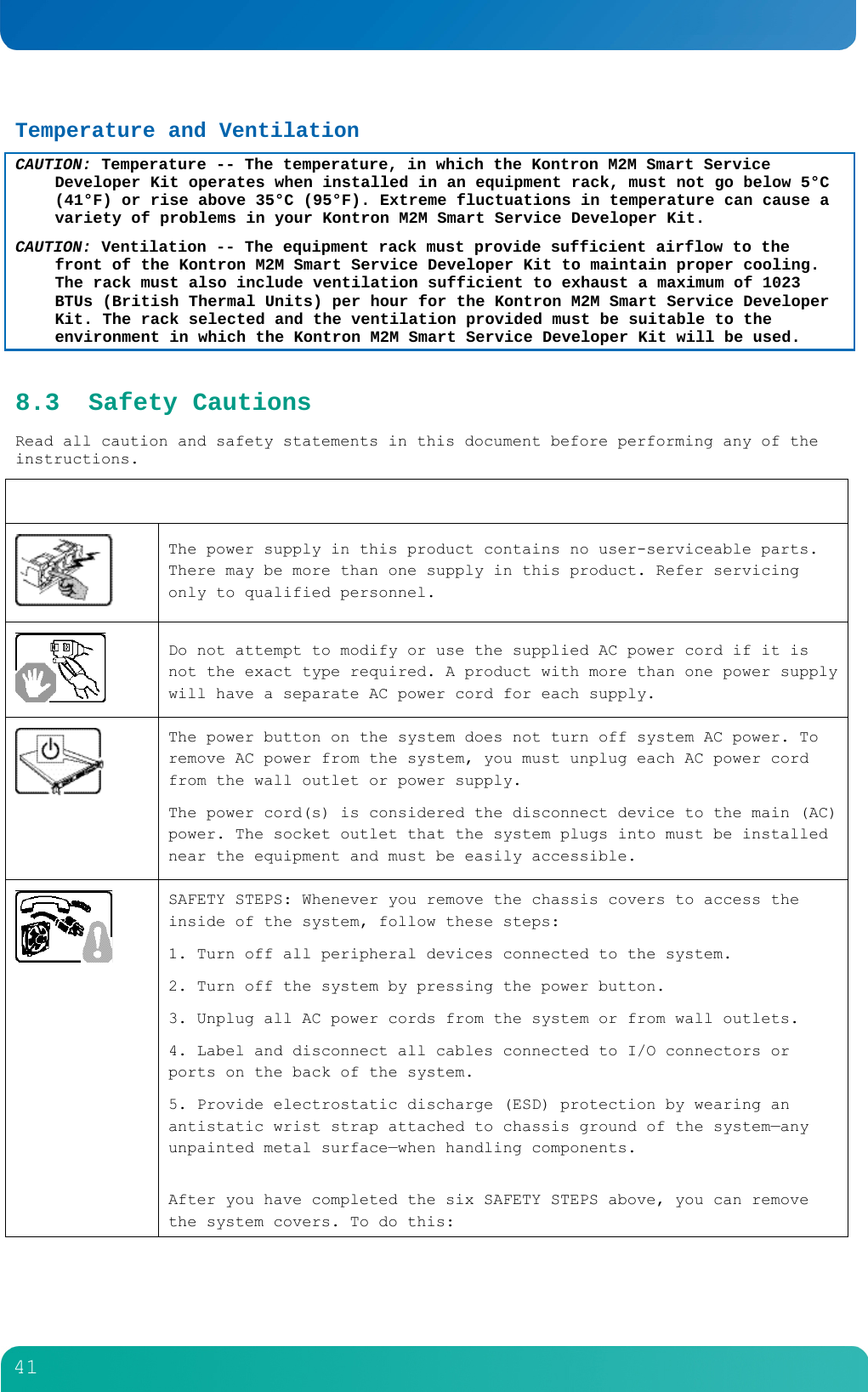        41  Temperature and Ventilation CAUTION: Temperature -- The temperature, in which the Kontron M2M Smart Service Developer Kit operates when installed in an equipment rack, must not go below 5&deg;C (41&deg;F) or rise above 35&deg;C (95&deg;F). Extreme fluctuations in temperature can cause a variety of problems in your Kontron M2M Smart Service Developer Kit. CAUTION: Ventilation -- The equipment rack must provide sufficient airflow to the front of the Kontron M2M Smart Service Developer Kit to maintain proper cooling. The rack must also include ventilation sufficient to exhaust a maximum of 1023 BTUs (British Thermal Units) per hour for the Kontron M2M Smart Service Developer Kit. The rack selected and the ventilation provided must be suitable to the environment in which the Kontron M2M Smart Service Developer Kit will be used. 8.3 Safety Cautions Read all caution and safety statements in this document before performing any of the instructions.    The power supply in this product contains no user-serviceable parts. There may be more than one supply in this product. Refer servicing only to qualified personnel.  Do not attempt to modify or use the supplied AC power cord if it is not the exact type required. A product with more than one power supply will have a separate AC power cord for each supply.  The power button on the system does not turn off system AC power. To remove AC power from the system, you must unplug each AC power cord from the wall outlet or power supply. The power cord(s) is considered the disconnect device to the main (AC) power. The socket outlet that the system plugs into must be installed near the equipment and must be easily accessible.        SAFETY STEPS: Whenever you remove the chassis covers to access the inside of the system, follow these steps: 1. Turn off all peripheral devices connected to the system. 2. Turn off the system by pressing the power button. 3. Unplug all AC power cords from the system or from wall outlets. 4. Label and disconnect all cables connected to I/O connectors or ports on the back of the system. 5. Provide electrostatic discharge (ESD) protection by wearing an antistatic wrist strap attached to chassis ground of the system&mdash;any unpainted metal surface&mdash;when handling components.  After you have completed the six SAFETY STEPS above, you can remove the system covers. To do this: 