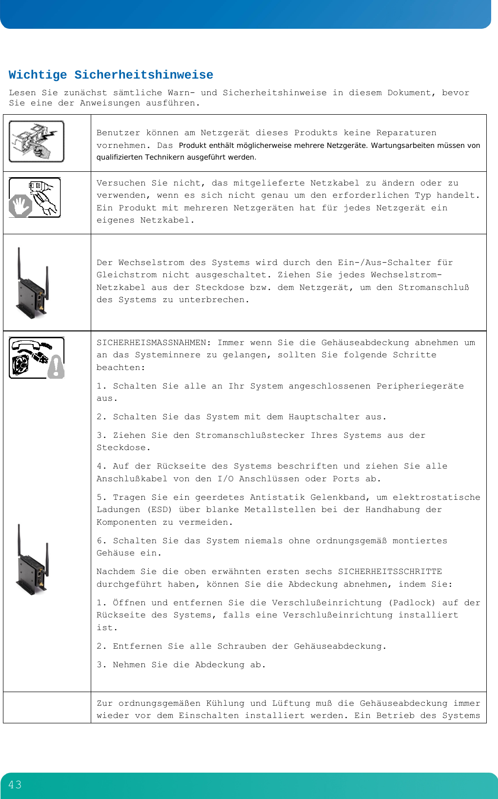         43  Wichtige Sicherheitshinweise Lesen Sie zun&auml;chst s&auml;mtliche Warn- und Sicherheitshinweise in diesem Dokument, bevor Sie eine der Anweisungen ausf&uuml;hren.   Benutzer k&ouml;nnen am Netzger&auml;t dieses Produkts keine Reparaturen vornehmen. Das Produkt enth&auml;lt m&ouml;glicherweise mehrere Netzger&auml;te. Wartungsarbeiten m&uuml;ssen von qualifizierten Technikern ausgef&uuml;hrt werden.  Versuchen Sie nicht, das mitgelieferte Netzkabel zu &auml;ndern oder zu verwenden, wenn es sich nicht genau um den erforderlichen Typ handelt. Ein Produkt mit mehreren Netzger&auml;ten hat f&uuml;r jedes Netzger&auml;t ein eigenes Netzkabel.  Der Wechselstrom des Systems wird durch den Ein-/Aus-Schalter f&uuml;r Gleichstrom nicht ausgeschaltet. Ziehen Sie jedes Wechselstrom-Netzkabel aus der Steckdose bzw. dem Netzger&auml;t, um den Stromanschlu&szlig; des Systems zu unterbrechen.          SICHERHEISMASSNAHMEN: Immer wenn Sie die Geh&auml;useabdeckung abnehmen um an das Systeminnere zu gelangen, sollten Sie folgende Schritte beachten: 1. Schalten Sie alle an Ihr System angeschlossenen Peripherieger&auml;te aus. 2. Schalten Sie das System mit dem Hauptschalter aus. 3. Ziehen Sie den Stromanschlu&szlig;stecker Ihres Systems aus der Steckdose. 4. Auf der R&uuml;ckseite des Systems beschriften und ziehen Sie alle Anschlu&szlig;kabel von den I/O Anschl&uuml;ssen oder Ports ab. 5. Tragen Sie ein geerdetes Antistatik Gelenkband, um elektrostatische Ladungen (ESD) &uuml;ber blanke Metallstellen bei der Handhabung der Komponenten zu vermeiden. 6. Schalten Sie das System niemals ohne ordnungsgem&auml;&szlig; montiertes Geh&auml;use ein. Nachdem Sie die oben erw&auml;hnten ersten sechs SICHERHEITSSCHRITTE durchgef&uuml;hrt haben, k&ouml;nnen Sie die Abdeckung abnehmen, indem Sie: 1. &Ouml;ffnen und entfernen Sie die Verschlu&szlig;einrichtung (Padlock) auf der R&uuml;ckseite des Systems, falls eine Verschlu&szlig;einrichtung installiert ist. 2. Entfernen Sie alle Schrauben der Geh&auml;useabdeckung. 3. Nehmen Sie die Abdeckung ab.   Zur ordnungsgem&auml;&szlig;en K&uuml;hlung und L&uuml;ftung mu&szlig; die Geh&auml;useabdeckung immer wieder vor dem Einschalten installiert werden. Ein Betrieb des Systems 