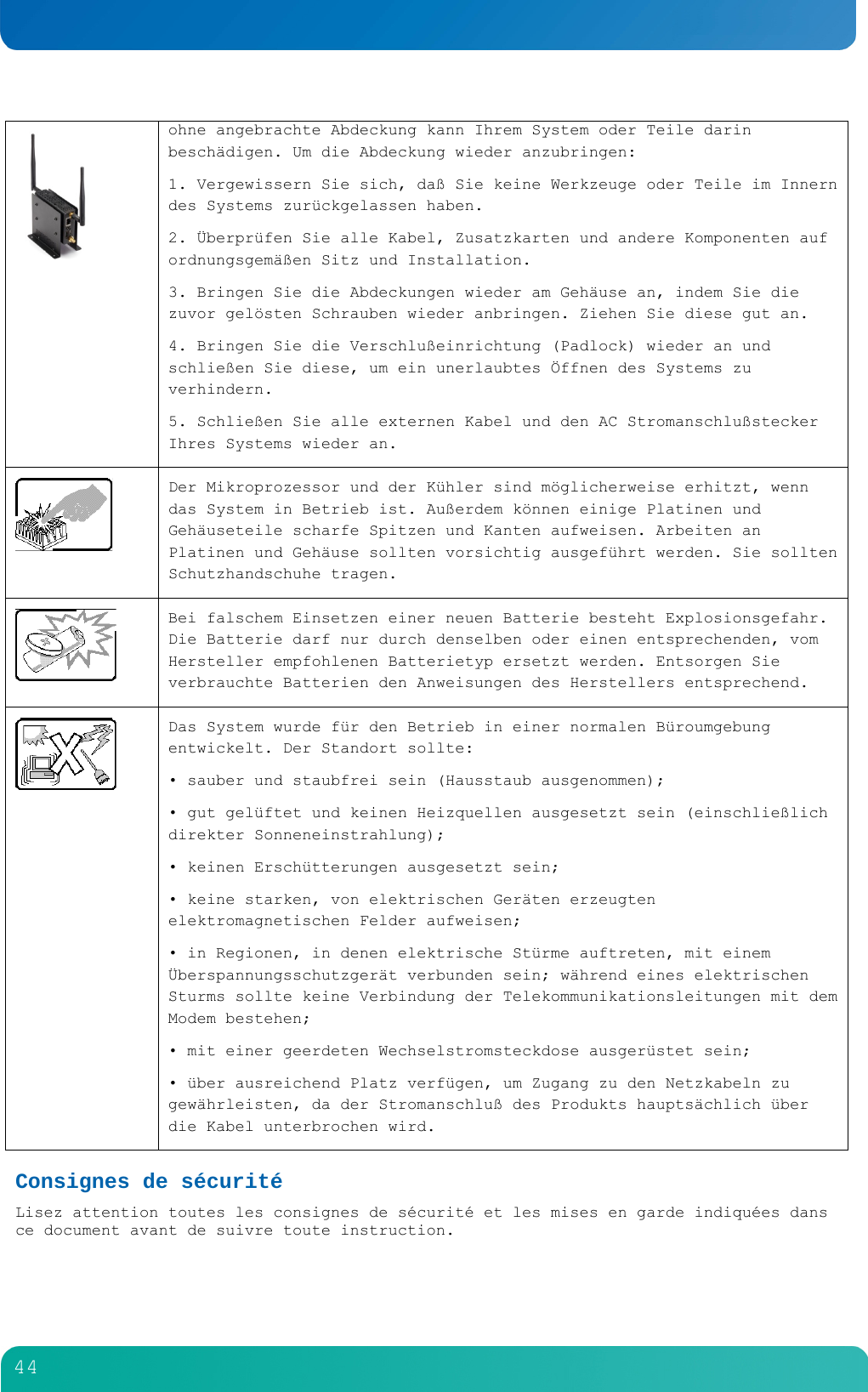         44   ohne angebrachte Abdeckung kann Ihrem System oder Teile darin besch&auml;digen. Um die Abdeckung wieder anzubringen: 1. Vergewissern Sie sich, da&szlig; Sie keine Werkzeuge oder Teile im Innern des Systems zur&uuml;ckgelassen haben. 2. &Uuml;berpr&uuml;fen Sie alle Kabel, Zusatzkarten und andere Komponenten auf ordnungsgem&auml;&szlig;en Sitz und Installation. 3. Bringen Sie die Abdeckungen wieder am Geh&auml;use an, indem Sie die zuvor gel&ouml;sten Schrauben wieder anbringen. Ziehen Sie diese gut an. 4. Bringen Sie die Verschlu&szlig;einrichtung (Padlock) wieder an und schlie&szlig;en Sie diese, um ein unerlaubtes &Ouml;ffnen des Systems zu verhindern. 5. Schlie&szlig;en Sie alle externen Kabel und den AC Stromanschlu&szlig;stecker Ihres Systems wieder an.   Der Mikroprozessor und der K&uuml;hler sind m&ouml;glicherweise erhitzt, wenn das System in Betrieb ist. Au&szlig;erdem k&ouml;nnen einige Platinen und Geh&auml;useteile scharfe Spitzen und Kanten aufweisen. Arbeiten an Platinen und Geh&auml;use sollten vorsichtig ausgef&uuml;hrt werden. Sie sollten Schutzhandschuhe tragen.  Bei falschem Einsetzen einer neuen Batterie besteht Explosionsgefahr. Die Batterie darf nur durch denselben oder einen entsprechenden, vom Hersteller empfohlenen Batterietyp ersetzt werden. Entsorgen Sie verbrauchte Batterien den Anweisungen des Herstellers entsprechend.  Das System wurde f&uuml;r den Betrieb in einer normalen B&uuml;roumgebung entwickelt. Der Standort sollte: &bull; sauber und staubfrei sein (Hausstaub ausgenommen); &bull; gut gel&uuml;ftet und keinen Heizquellen ausgesetzt sein (einschlie&szlig;lich direkter Sonneneinstrahlung); &bull; keinen Ersch&uuml;tterungen ausgesetzt sein; &bull; keine starken, von elektrischen Ger&auml;ten erzeugten elektromagnetischen Felder aufweisen; &bull; in Regionen, in denen elektrische St&uuml;rme auftreten, mit einem &Uuml;berspannungsschutzger&auml;t verbunden sein; w&auml;hrend eines elektrischen Sturms sollte keine Verbindung der Telekommunikationsleitungen mit dem Modem bestehen; &bull; mit einer geerdeten Wechselstromsteckdose ausger&uuml;stet sein; &bull; &uuml;ber ausreichend Platz verf&uuml;gen, um Zugang zu den Netzkabeln zu gew&auml;hrleisten, da der Stromanschlu&szlig; des Produkts haupts&auml;chlich &uuml;ber die Kabel unterbrochen wird. Consignes de s&eacute;curit&eacute; Lisez attention toutes les consignes de s&eacute;curit&eacute; et les mises en garde indiqu&eacute;es dans ce document avant de suivre toute instruction.  