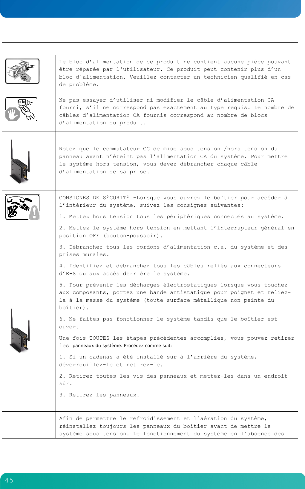         45    Le bloc d&rsquo;alimentation de ce produit ne contient aucune pi&egrave;ce pouvant &ecirc;tre r&eacute;par&eacute;e par l'utilisateur. Ce produit peut contenir plus d&rsquo;un bloc d'alimentation. Veuillez contacter un technicien qualifi&eacute; en cas de probl&egrave;me.   Ne pas essayer d&rsquo;utiliser ni modifier le c&acirc;ble d&rsquo;alimentation CA fourni, s&rsquo;il ne correspond pas exactement au type requis. Le nombre de c&acirc;bles d&rsquo;alimentation CA fournis correspond au nombre de blocs d&rsquo;alimentation du produit.   Notez que le commutateur CC de mise sous tension /hors tension du panneau avant n&rsquo;&eacute;teint pas l&rsquo;alimentation CA du syst&egrave;me. Pour mettre le syst&egrave;me hors tension, vous devez d&eacute;brancher chaque c&acirc;ble d&rsquo;alimentation de sa prise.           CONSIGNES DE S&Eacute;CURIT&Eacute; -Lorsque vous ouvrez le bo&icirc;tier pour acc&eacute;der &agrave; l&rsquo;int&eacute;rieur du syst&egrave;me, suivez les consignes suivantes: 1. Mettez hors tension tous les p&eacute;riph&eacute;riques connect&eacute;s au syst&egrave;me. 2. Mettez le syst&egrave;me hors tension en mettant l&rsquo;interrupteur g&eacute;n&eacute;ral en position OFF (bouton-poussoir). 3. D&eacute;branchez tous les cordons d&rsquo;alimentation c.a. du syst&egrave;me et des prises murales. 4. Identifiez et d&eacute;branchez tous les c&acirc;bles reli&eacute;s aux connecteurs d&rsquo;E-S ou aux acc&egrave;s derri&egrave;re le syst&egrave;me. 5. Pour pr&eacute;venir les d&eacute;charges &eacute;lectrostatiques lorsque vous touchez aux composants, portez une bande antistatique pour poignet et reliez-la &agrave; la masse du syst&egrave;me (toute surface m&eacute;tallique non peinte du bo&icirc;tier). 6. Ne faites pas fonctionner le syst&egrave;me tandis que le bo&icirc;tier est ouvert. Une fois TOUTES les &eacute;tapes pr&eacute;c&eacute;dentes accomplies, vous pouvez retirer les panneaux du syst&egrave;me. Proc&eacute;dez comme suit: 1. Si un cadenas a &eacute;t&eacute; install&eacute; sur &agrave; l&rsquo;arri&egrave;re du syst&egrave;me, d&eacute;verrouillez-le et retirez-le. 2. Retirez toutes les vis des panneaux et mettez-les dans un endroit s&ucirc;r. 3. Retirez les panneaux.   Afin de permettre le refroidissement et l&rsquo;a&eacute;ration du syst&egrave;me, r&eacute;installez toujours les panneaux du bo&icirc;tier avant de mettre le syst&egrave;me sous tension. Le fonctionnement du syst&egrave;me en l&rsquo;absence des 