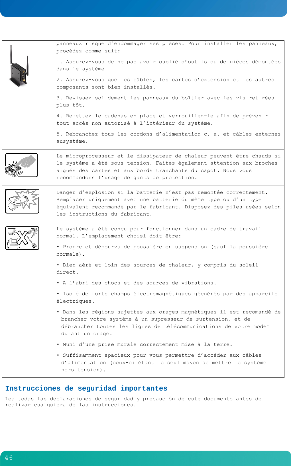         46   panneaux risque d&rsquo;endommager ses pi&egrave;ces. Pour installer les panneaux, proc&eacute;dez comme suit: 1. Assurez-vous de ne pas avoir oubli&eacute; d&rsquo;outils ou de pi&egrave;ces d&eacute;mont&eacute;es dans le syst&egrave;me. 2. Assurez-vous que les c&acirc;bles, les cartes d&rsquo;extension et les autres composants sont bien install&eacute;s. 3. Revissez solidement les panneaux du bo&icirc;tier avec les vis retir&eacute;es plus t&ocirc;t. 4. Remettez le cadenas en place et verrouillez-le afin de pr&eacute;venir tout acc&egrave;s non autoris&eacute; &agrave; l&rsquo;int&eacute;rieur du syst&egrave;me. 5. Rebranchez tous les cordons d&rsquo;alimentation c. a. et c&acirc;bles externes ausyst&egrave;me.   Le microprocesseur et le dissipateur de chaleur peuvent &ecirc;tre chauds si le syst&egrave;me a &eacute;t&eacute; sous tension. Faites &eacute;galement attention aux broches aigu&euml;s des cartes et aux bords tranchants du capot. Nous vous recommandons l&rsquo;usage de gants de protection.  Danger d&rsquo;explosion si la batterie n&rsquo;est pas remont&eacute;e correctement. Remplacer uniquement avec une batterie du m&ecirc;me type ou d&rsquo;un type &eacute;quivalent recommand&eacute; par le fabricant. Disposez des piles us&eacute;es selon les instructions du fabricant.   Le syst&egrave;me a &eacute;t&eacute; con&ccedil;u pour fonctionner dans un cadre de travail normal. L&rsquo;emplacement choisi doit &ecirc;tre: &bull; Propre et d&eacute;pourvu de poussi&egrave;re en suspension (sauf la poussi&egrave;re normale). &bull; Bien a&eacute;r&eacute; et loin des sources de chaleur, y compris du soleil direct. &bull; A l&rsquo;abri des chocs et des sources de vibrations. &bull; Isol&eacute; de forts champs &eacute;lectromagn&eacute;tiques g&eacute;en&eacute;r&eacute;s par des appareils &eacute;lectriques. &bull; Dans les r&eacute;gions sujettes aux orages magn&eacute;tiques il est recomand&eacute; de brancher votre syst&egrave;me &agrave; un supresseur de surtension, et de d&eacute;brancher toutes les lignes de t&eacute;l&eacute;communications de votre modem durant un orage. &bull; Muni d&rsquo;une prise murale correctement mise &agrave; la terre. &bull; Suffisamment spacieux pour vous permettre d&rsquo;acc&eacute;der aux c&acirc;bles d&rsquo;alimentation (ceux-ci &eacute;tant le seul moyen de mettre le syst&egrave;me hors tension). Instrucciones de seguridad importantes Lea todas las declaraciones de seguridad y precauci&oacute;n de este documento antes de realizar cualquiera de las instrucciones.  