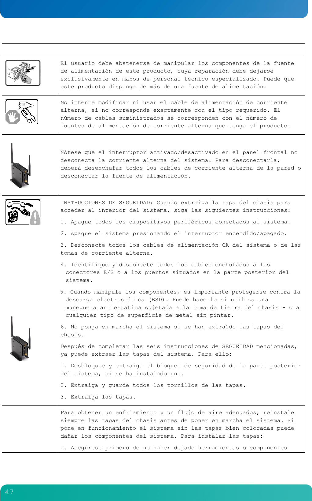         47    El usuario debe abstenerse de manipular los componentes de la fuente de alimentaci&oacute;n de este producto, cuya reparaci&oacute;n debe dejarse exclusivamente en manos de personal t&eacute;cnico especializado. Puede que este producto disponga de m&aacute;s de una fuente de alimentaci&oacute;n.   No intente modificar ni usar el cable de alimentaci&oacute;n de corriente alterna, si no corresponde exactamente con el tipo requerido. El n&uacute;mero de cables suministrados se corresponden con el n&uacute;mero de fuentes de alimentaci&oacute;n de corriente alterna que tenga el producto.   N&oacute;tese que el interruptor activado/desactivado en el panel frontal no desconecta la corriente alterna del sistema. Para desconectarla, deber&aacute; desenchufar todos los cables de corriente alterna de la pared o desconectar la fuente de alimentaci&oacute;n.           INSTRUCCIONES DE SEGURIDAD: Cuando extraiga la tapa del chasis para acceder al interior del sistema, siga las siguientes instrucciones: 1. Apague todos los dispositivos perif&eacute;ricos conectados al sistema. 2. Apague el sistema presionando el interruptor encendido/apagado. 3. Desconecte todos los cables de alimentaci&oacute;n CA del sistema o de las tomas de corriente alterna. 4. Identifique y desconecte todos los cables enchufados a los conectores E/S o a los puertos situados en la parte posterior del sistema. 5. Cuando manipule los componentes, es importante protegerse contra la descarga electrost&aacute;tica (ESD). Puede hacerlo si utiliza una mu&ntilde;equera antiest&aacute;tica sujetada a la toma de tierra del chasis - o a cualquier tipo de superficie de metal sin pintar. 6. No ponga en marcha el sistema si se han extra&iacute;do las tapas del chasis. Despu&eacute;s de completar las seis instrucciones de SEGURIDAD mencionadas, ya puede extraer las tapas del sistema. Para ello: 1. Desbloquee y extraiga el bloqueo de seguridad de la parte posterior del sistema, si se ha instalado uno. 2. Extraiga y guarde todos los tornillos de las tapas. 3. Extraiga las tapas.  Para obtener un enfriamiento y un flujo de aire adecuados, reinstale siempre las tapas del chasis antes de poner en marcha el sistema. Si pone en funcionamiento el sistema sin las tapas bien colocadas puede da&ntilde;ar los componentes del sistema. Para instalar las tapas: 1. Aseg&uacute;rese primero de no haber dejado herramientas o componentes 