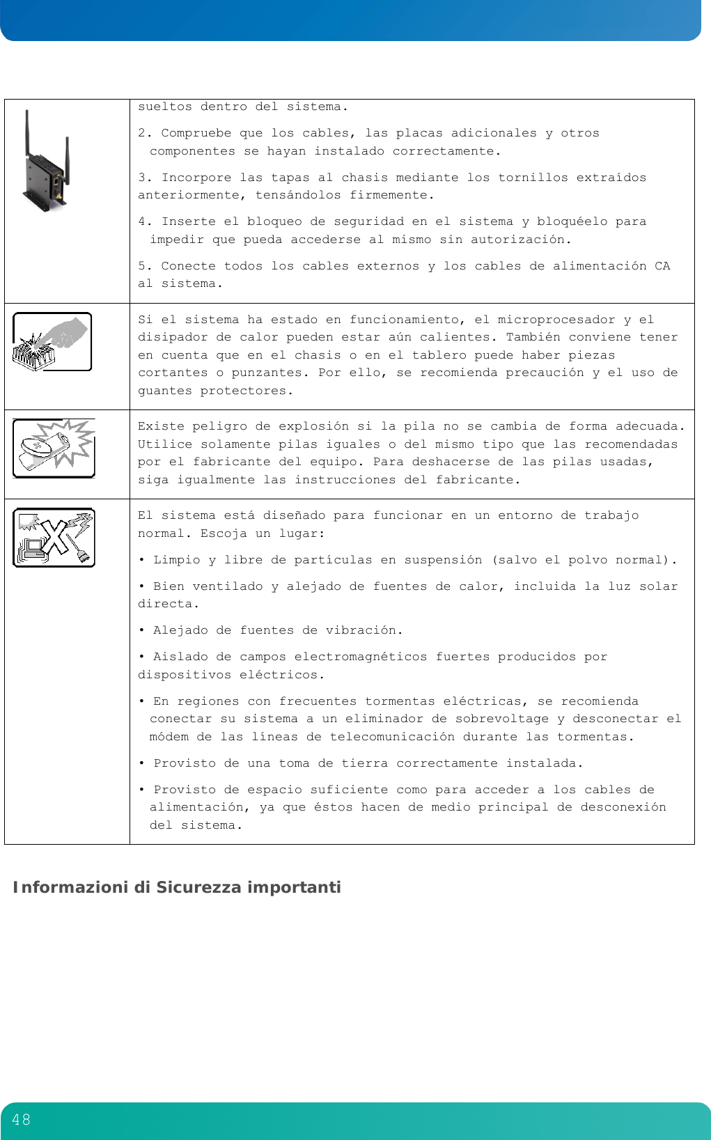         48   sueltos dentro del sistema. 2. Compruebe que los cables, las placas adicionales y otros componentes se hayan instalado correctamente. 3. Incorpore las tapas al chasis mediante los tornillos extra&iacute;dos anteriormente, tens&aacute;ndolos firmemente. 4. Inserte el bloqueo de seguridad en el sistema y bloqu&eacute;elo para impedir que pueda accederse al mismo sin autorizaci&oacute;n. 5. Conecte todos los cables externos y los cables de alimentaci&oacute;n CA al sistema.   Si el sistema ha estado en funcionamiento, el microprocesador y el disipador de calor pueden estar a&uacute;n calientes. Tambi&eacute;n conviene tener en cuenta que en el chasis o en el tablero puede haber piezas cortantes o punzantes. Por ello, se recomienda precauci&oacute;n y el uso de guantes protectores.   Existe peligro de explosi&oacute;n si la pila no se cambia de forma adecuada. Utilice solamente pilas iguales o del mismo tipo que las recomendadas por el fabricante del equipo. Para deshacerse de las pilas usadas, siga igualmente las instrucciones del fabricante.  El sistema est&aacute; dise&ntilde;ado para funcionar en un entorno de trabajo normal. Escoja un lugar: &bull; Limpio y libre de part&iacute;culas en suspensi&oacute;n (salvo el polvo normal). &bull; Bien ventilado y alejado de fuentes de calor, incluida la luz solar directa. &bull; Alejado de fuentes de vibraci&oacute;n. &bull; Aislado de campos electromagn&eacute;ticos fuertes producidos por dispositivos el&eacute;ctricos. &bull; En regiones con frecuentes tormentas el&eacute;ctricas, se recomienda conectar su sistema a un eliminador de sobrevoltage y desconectar el m&oacute;dem de las l&iacute;neas de telecomunicaci&oacute;n durante las tormentas. &bull; Provisto de una toma de tierra correctamente instalada. &bull; Provisto de espacio suficiente como para acceder a los cables de alimentaci&oacute;n, ya que &eacute;stos hacen de medio principal de desconexi&oacute;n del sistema.  Informazioni di Sicurezza importanti  
