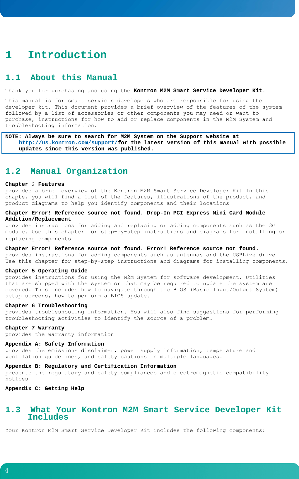         4  1 Introduction 1.1 About this Manual Thank you for purchasing and using the Kontron M2M Smart Service Developer Kit. This manual is for smart services developers who are responsible for using the developer kit. This document provides a brief overview of the features of the system followed by a list of accessories or other components you may need or want to purchase, instructions for how to add or replace components in the M2M System and troubleshooting information. NOTE: Always be sure to search for M2M System on the Support website at http://us.kontron.com/support/for the latest version of this manual with possible updates since this version was published. 1.2 Manual Organization Chapter 2 Features provides a brief overview of the Kontron M2M Smart Service Developer Kit.In this chapte, you will find a list of the features, illustrations of the product, and product diagrams to help you identify components and their locations Chapter Error! Reference source not found. Drop-In PCI Express Mini Card Module Addition/Replacement provides instructions for adding and replacing or adding components such as the 3G module. Use this chapter for step-by-step instructions and diagrams for installing or replacing components. Chapter Error! Reference source not found. Error! Reference source not found. provides instructions for adding components such as antennas and the USBLive drive. Use this chapter for step-by-step instructions and diagrams for installing components. Chapter 5 Operating Guide provides instructions for using the M2M System for software development. Utilities that are shipped with the system or that may be required to update the system are covered. This includes how to navigate through the BIOS (Basic Input/Output System) setup screens, how to perform a BIOS update.  Chapter 6 Troubleshooting provides troubleshooting information. You will also find suggestions for performing troubleshooting activities to identify the source of a problem. Chapter 7 Warranty provides the warranty information Appendix A: Safety Information provides the emissions disclaimer, power supply information, temperature and ventilation guidelines, and safety cautions in multiple languages. Appendix B: Regulatory and Certification Information presents the regulatory and safety compliances and electromagnetic compatibility notices Appendix C: Getting Help 1.3 What Your Kontron M2M Smart Service Developer Kit Includes Your Kontron M2M Smart Service Developer Kit includes the following components: 