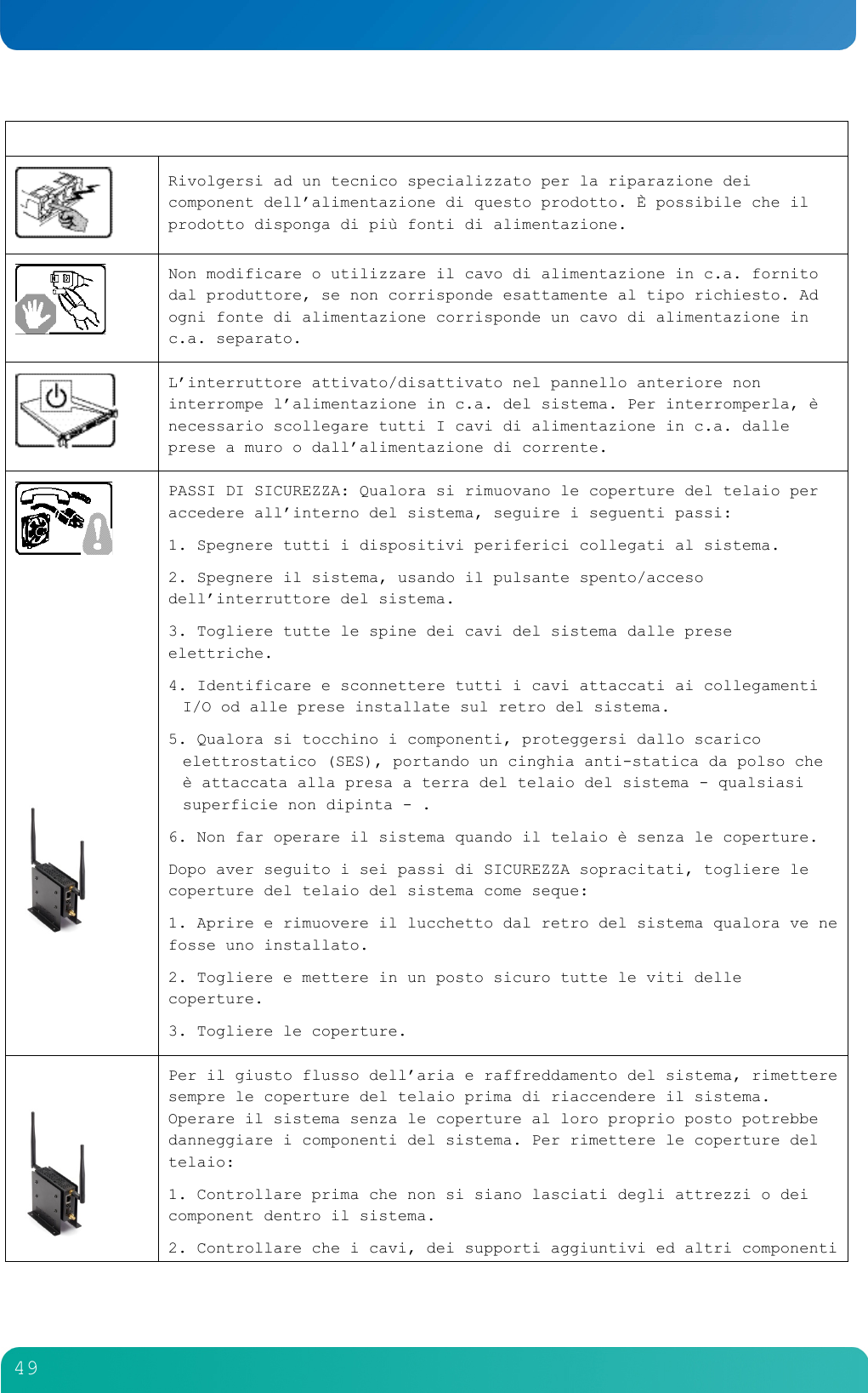         49    Rivolgersi ad un tecnico specializzato per la riparazione dei component dell&rsquo;alimentazione di questo prodotto. &Egrave; possibile che il prodotto disponga di pi&ugrave; fonti di alimentazione.  Non modificare o utilizzare il cavo di alimentazione in c.a. fornito dal produttore, se non corrisponde esattamente al tipo richiesto. Ad ogni fonte di alimentazione corrisponde un cavo di alimentazione in c.a. separato.   L&rsquo;interruttore attivato/disattivato nel pannello anteriore non interrompe l&rsquo;alimentazione in c.a. del sistema. Per interromperla, &egrave; necessario scollegare tutti I cavi di alimentazione in c.a. dalle prese a muro o dall&rsquo;alimentazione di corrente.           PASSI DI SICUREZZA: Qualora si rimuovano le coperture del telaio per accedere all&rsquo;interno del sistema, seguire i seguenti passi: 1. Spegnere tutti i dispositivi periferici collegati al sistema. 2. Spegnere il sistema, usando il pulsante spento/acceso dell&rsquo;interruttore del sistema. 3. Togliere tutte le spine dei cavi del sistema dalle prese elettriche. 4. Identificare e sconnettere tutti i cavi attaccati ai collegamenti I/O od alle prese installate sul retro del sistema. 5. Qualora si tocchino i componenti, proteggersi dallo scarico elettrostatico (SES), portando un cinghia anti-statica da polso che &egrave; attaccata alla presa a terra del telaio del sistema - qualsiasi superficie non dipinta - . 6. Non far operare il sistema quando il telaio &egrave; senza le coperture. Dopo aver seguito i sei passi di SICUREZZA sopracitati, togliere le coperture del telaio del sistema come seque: 1. Aprire e rimuovere il lucchetto dal retro del sistema qualora ve ne fosse uno installato. 2. Togliere e mettere in un posto sicuro tutte le viti delle coperture. 3. Togliere le coperture.   Per il giusto flusso dell&rsquo;aria e raffreddamento del sistema, rimettere sempre le coperture del telaio prima di riaccendere il sistema. Operare il sistema senza le coperture al loro proprio posto potrebbe danneggiare i componenti del sistema. Per rimettere le coperture del telaio: 1. Controllare prima che non si siano lasciati degli attrezzi o dei component dentro il sistema. 2. Controllare che i cavi, dei supporti aggiuntivi ed altri componenti 