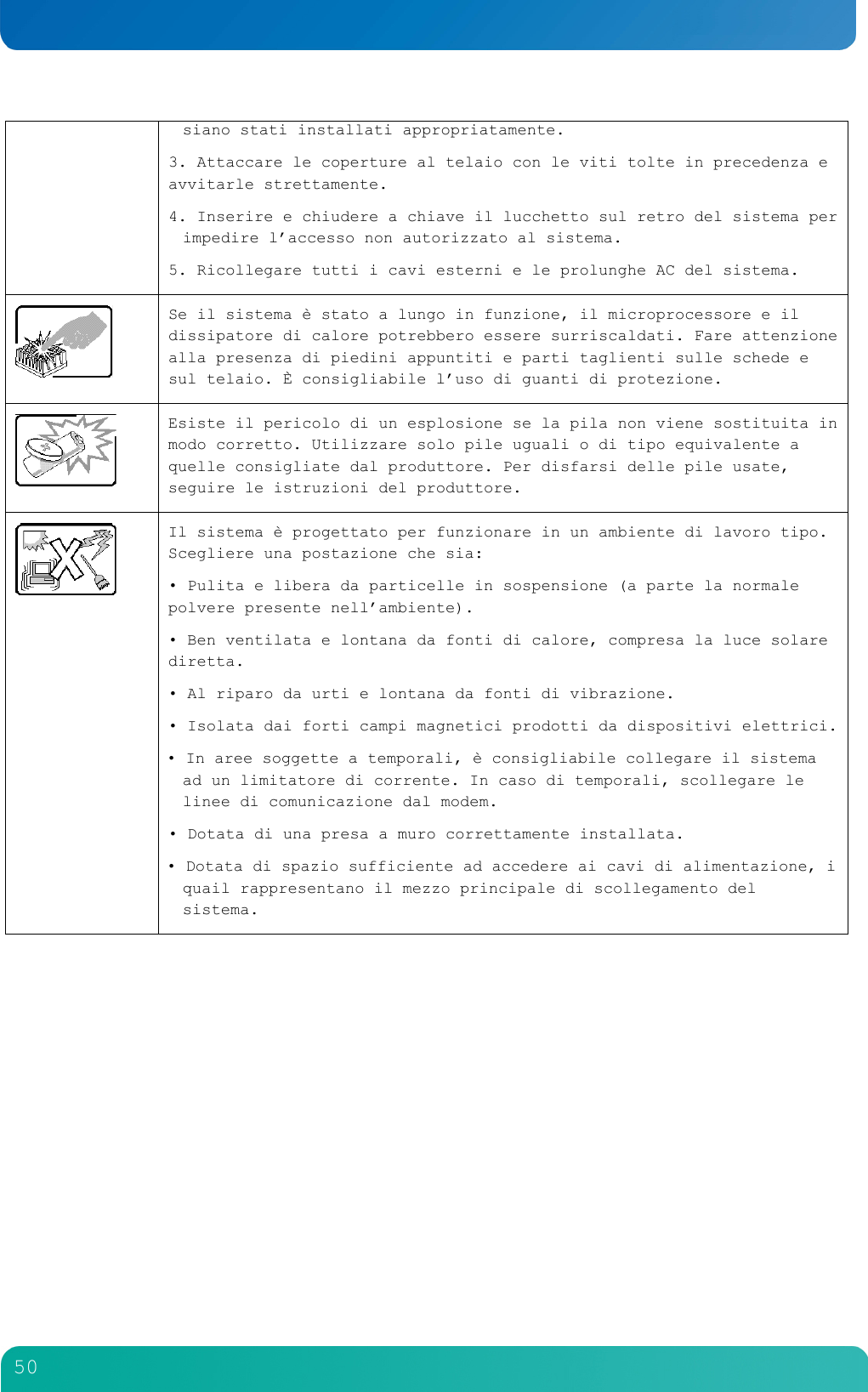         50  siano stati installati appropriatamente. 3. Attaccare le coperture al telaio con le viti tolte in precedenza e avvitarle strettamente. 4. Inserire e chiudere a chiave il lucchetto sul retro del sistema per impedire l&rsquo;accesso non autorizzato al sistema. 5. Ricollegare tutti i cavi esterni e le prolunghe AC del sistema.   Se il sistema &egrave; stato a lungo in funzione, il microprocessore e il dissipatore di calore potrebbero essere surriscaldati. Fare attenzione alla presenza di piedini appuntiti e parti taglienti sulle schede e sul telaio. &Egrave; consigliabile l&rsquo;uso di guanti di protezione.   Esiste il pericolo di un esplosione se la pila non viene sostituita in modo corretto. Utilizzare solo pile uguali o di tipo equivalente a quelle consigliate dal produttore. Per disfarsi delle pile usate, seguire le istruzioni del produttore.   Il sistema &egrave; progettato per funzionare in un ambiente di lavoro tipo. Scegliere una postazione che sia: &bull; Pulita e libera da particelle in sospensione (a parte la normale polvere presente nell&rsquo;ambiente). &bull; Ben ventilata e lontana da fonti di calore, compresa la luce solare diretta. &bull; Al riparo da urti e lontana da fonti di vibrazione. &bull; Isolata dai forti campi magnetici prodotti da dispositivi elettrici. &bull; In aree soggette a temporali, &egrave; consigliabile collegare il sistema ad un limitatore di corrente. In caso di temporali, scollegare le linee di comunicazione dal modem. &bull; Dotata di una presa a muro correttamente installata. &bull; Dotata di spazio sufficiente ad accedere ai cavi di alimentazione, i quail rappresentano il mezzo principale di scollegamento del sistema.   