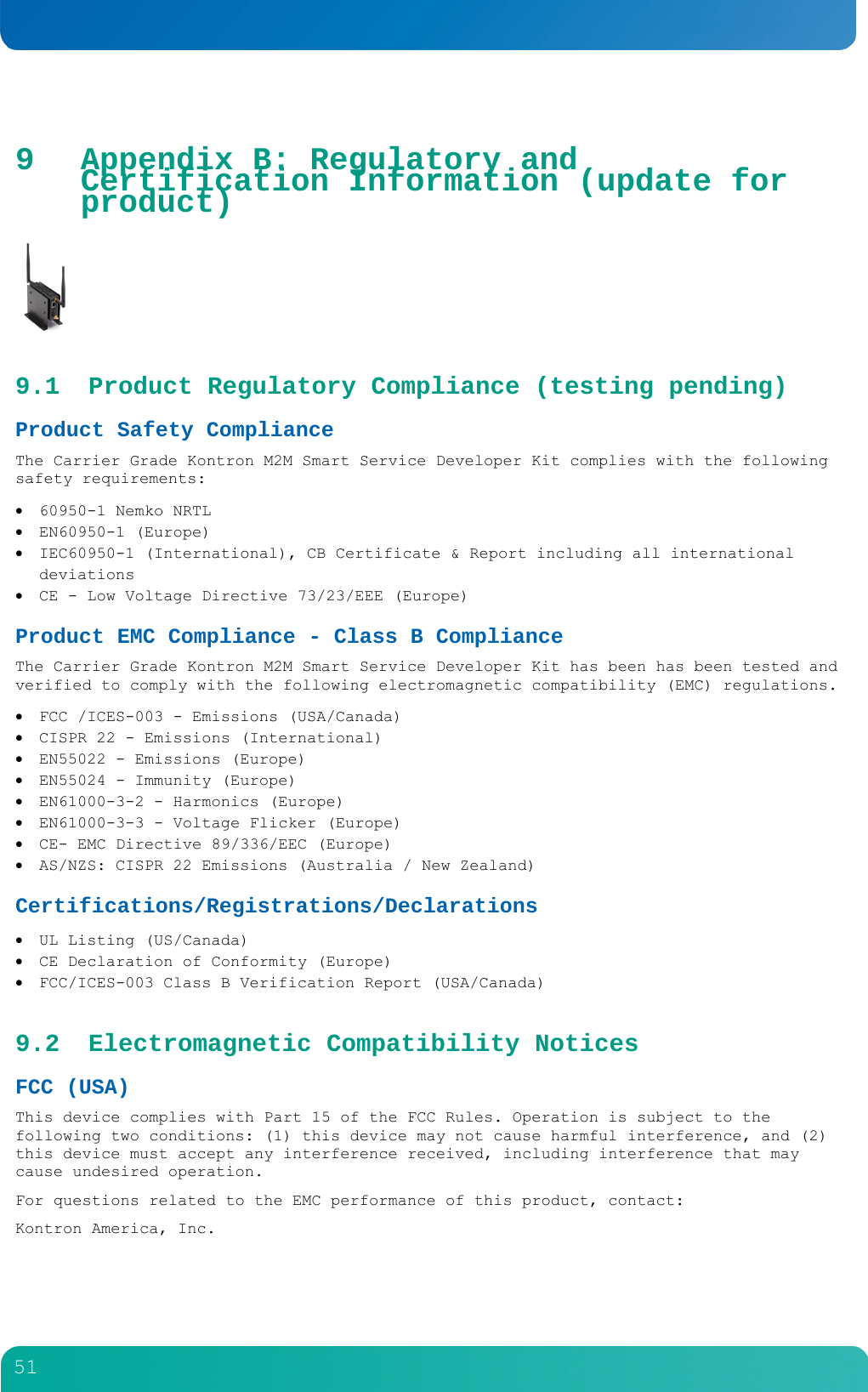         51  9 Appendix B: Regulatory and Certification Information (update for product)  9.1 Product Regulatory Compliance (testing pending) Product Safety Compliance  The Carrier Grade Kontron M2M Smart Service Developer Kit complies with the following safety requirements:  60950-1 Nemko NRTL  EN60950-1 (Europe)  IEC60950-1 (International), CB Certificate &amp; Report including all international deviations  CE - Low Voltage Directive 73/23/EEE (Europe) Product EMC Compliance - Class B Compliance  The Carrier Grade Kontron M2M Smart Service Developer Kit has been has been tested and verified to comply with the following electromagnetic compatibility (EMC) regulations.  FCC /ICES-003 - Emissions (USA/Canada)  CISPR 22 - Emissions (International)  EN55022 - Emissions (Europe)  EN55024 - Immunity (Europe)  EN61000-3-2 - Harmonics (Europe)  EN61000-3-3 - Voltage Flicker (Europe)  CE- EMC Directive 89/336/EEC (Europe)  AS/NZS: CISPR 22 Emissions (Australia / New Zealand) Certifications/Registrations/Declarations   UL Listing (US/Canada)  CE Declaration of Conformity (Europe)   FCC/ICES-003 Class B Verification Report (USA/Canada) 9.2 Electromagnetic Compatibility Notices FCC (USA) This device complies with Part 15 of the FCC Rules. Operation is subject to the following two conditions: (1) this device may not cause harmful interference, and (2) this device must accept any interference received, including interference that may cause undesired operation. For questions related to the EMC performance of this product, contact: Kontron America, Inc. 