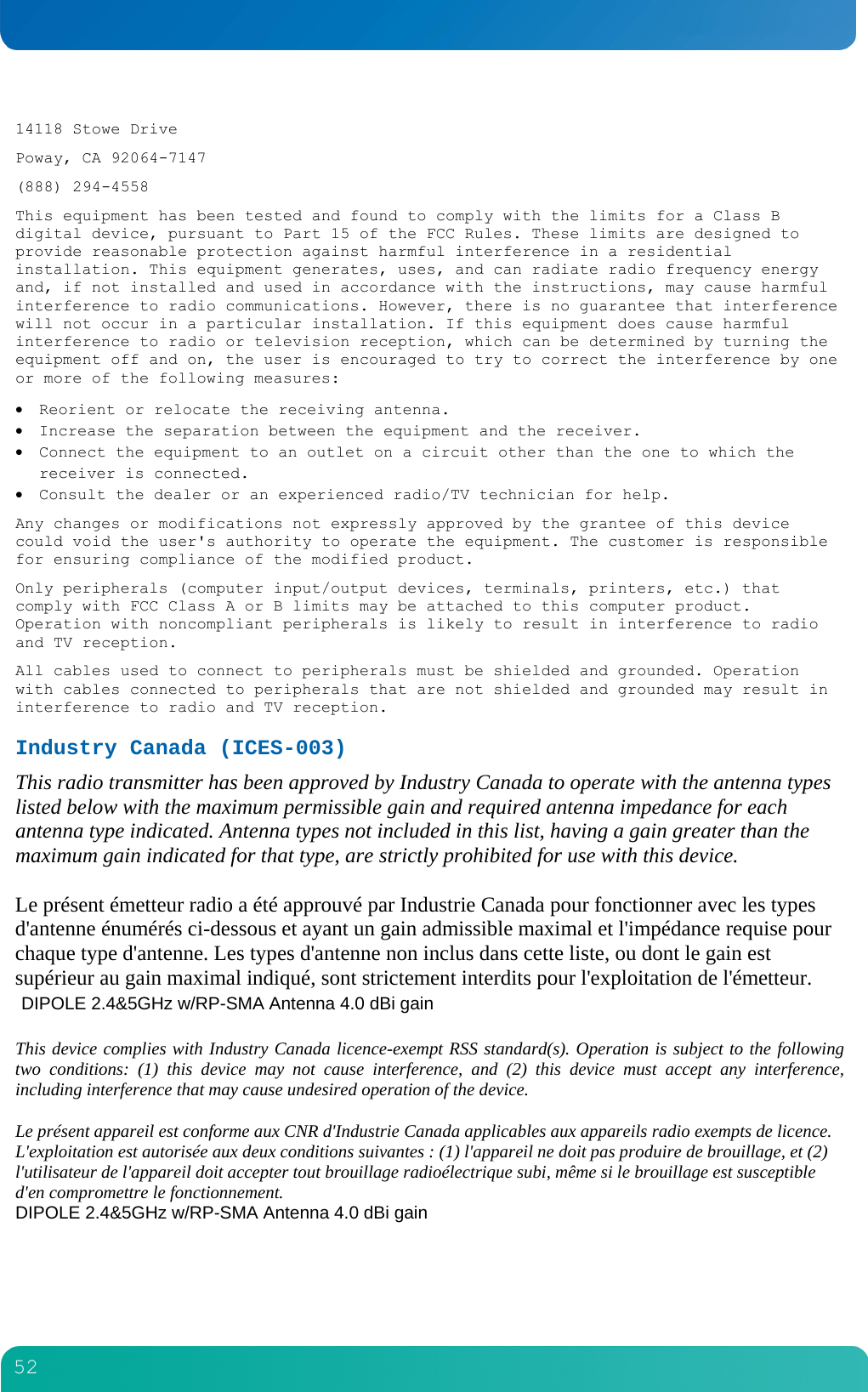         52  14118 Stowe Drive Poway, CA 92064-7147 (888) 294-4558 This equipment has been tested and found to comply with the limits for a Class B digital device, pursuant to Part 15 of the FCC Rules. These limits are designed to provide reasonable protection against harmful interference in a residential installation. This equipment generates, uses, and can radiate radio frequency energy and, if not installed and used in accordance with the instructions, may cause harmful interference to radio communications. However, there is no guarantee that interference will not occur in a particular installation. If this equipment does cause harmful interference to radio or television reception, which can be determined by turning the equipment off and on, the user is encouraged to try to correct the interference by one or more of the following measures:  Reorient or relocate the receiving antenna.  Increase the separation between the equipment and the receiver.  Connect the equipment to an outlet on a circuit other than the one to which the receiver is connected.  Consult the dealer or an experienced radio/TV technician for help. Any changes or modifications not expressly approved by the grantee of this device could void the user's authority to operate the equipment. The customer is responsible for ensuring compliance of the modified product. Only peripherals (computer input/output devices, terminals, printers, etc.) that comply with FCC Class A or B limits may be attached to this computer product. Operation with noncompliant peripherals is likely to result in interference to radio and TV reception. All cables used to connect to peripherals must be shielded and grounded. Operation with cables connected to peripherals that are not shielded and grounded may result in interference to radio and TV reception. Industry Canada (ICES-003) This radio transmitter has been approved by Industry Canada to operate with the antenna types listed below with the maximum permissible gain and required antenna impedance for each antenna type indicated. Antenna types not included in this list, having a gain greater than the maximum gain indicated for that type, are strictly prohibited for use with this device.   Le pr&eacute;sent &eacute;metteur radio a &eacute;t&eacute; approuv&eacute; par Industrie Canada pour fonctionner avec les types d'antenne &eacute;num&eacute;r&eacute;s ci-dessous et ayant un gain admissible maximal et l'imp&eacute;dance requise pour chaque type d'antenne. Les types d'antenne non inclus dans cette liste, ou dont le gain est sup&eacute;rieur au gain maximal indiqu&eacute;, sont strictement interdits pour l'exploitation de l'&eacute;metteur.  DIPOLE 2.4&amp;5GHz w/RP-SMA Antenna 4.0 dBi gain   This device complies with Industry Canada licence-exempt RSS standard(s). Operation is subject to the following two conditions: (1) this device may not cause interference, and (2) this device must accept any interference, including interference that may cause undesired operation of the device.   Le pr&eacute;sent appareil est conforme aux CNR d'Industrie Canada applicables aux appareils radio exempts de licence. L'exploitation est autoris&eacute;e aux deux conditions suivantes : (1) l'appareil ne doit pas produire de brouillage, et (2) l'utilisateur de l'appareil doit accepter tout brouillage radio&eacute;lectrique subi, m&ecirc;me si le brouillage est susceptible d'en compromettre le fonctionnement.  DIPOLE 2.4&amp;5GHz w/RP-SMA Antenna 4.0 dBi gain   