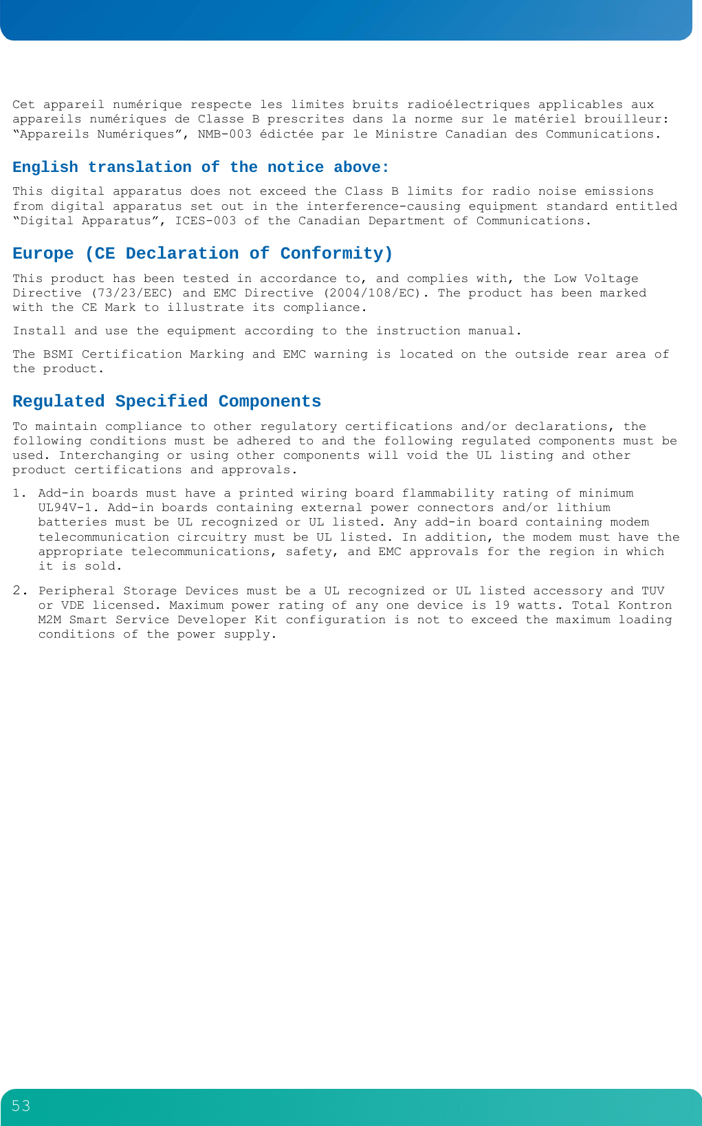         53  Cet appareil num&eacute;rique respecte les limites bruits radio&eacute;lectriques applicables aux appareils num&eacute;riques de Classe B prescrites dans la norme sur le mat&eacute;riel brouilleur: &ldquo;Appareils Num&eacute;riques&rdquo;, NMB-003 &eacute;dict&eacute;e par le Ministre Canadian des Communications. English translation of the notice above: This digital apparatus does not exceed the Class B limits for radio noise emissions from digital apparatus set out in the interference-causing equipment standard entitled &ldquo;Digital Apparatus&rdquo;, ICES-003 of the Canadian Department of Communications. Europe (CE Declaration of Conformity) This product has been tested in accordance to, and complies with, the Low Voltage Directive (73/23/EEC) and EMC Directive (2004/108/EC). The product has been marked with the CE Mark to illustrate its compliance. Install and use the equipment according to the instruction manual. The BSMI Certification Marking and EMC warning is located on the outside rear area of the product. Regulated Specified Components To maintain compliance to other regulatory certifications and/or declarations, the following conditions must be adhered to and the following regulated components must be used. Interchanging or using other components will void the UL listing and other product certifications and approvals. 1. Add-in boards must have a printed wiring board flammability rating of minimum UL94V-1. Add-in boards containing external power connectors and/or lithium batteries must be UL recognized or UL listed. Any add-in board containing modem telecommunication circuitry must be UL listed. In addition, the modem must have the appropriate telecommunications, safety, and EMC approvals for the region in which it is sold. 2. Peripheral Storage Devices must be a UL recognized or UL listed accessory and TUV or VDE licensed. Maximum power rating of any one device is 19 watts. Total Kontron M2M Smart Service Developer Kit configuration is not to exceed the maximum loading conditions of the power supply. 