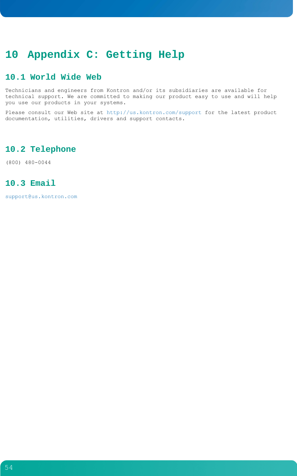         54  10 Appendix C: Getting Help 10.1 World Wide Web Technicians and engineers from Kontron and/or its subsidiaries are available for technical support. We are committed to making our product easy to use and will help you use our products in your systems.  Please consult our Web site at http://us.kontron.com/support for the latest product documentation, utilities, drivers and support contacts.  10.2 Telephone (800) 480-0044 10.3 Email  support@us.kontron.com 