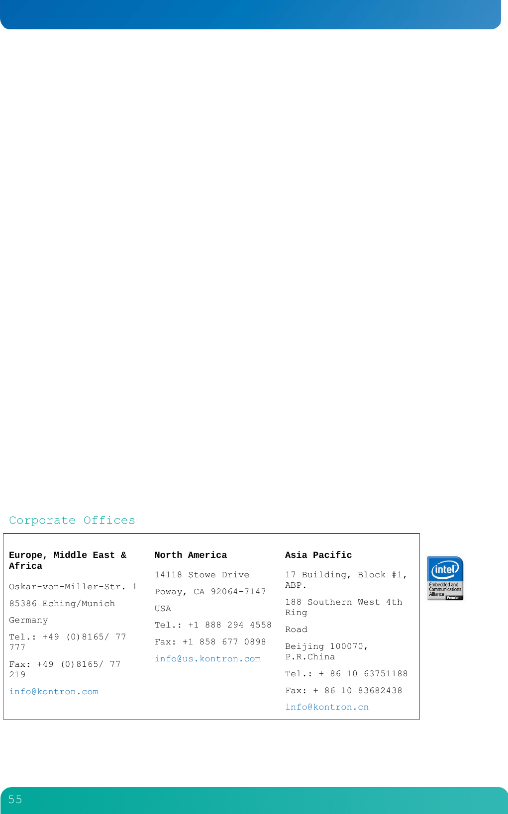         55                           Corporate Offices  Europe, Middle East &amp; Africa  Oskar-von-Miller-Str. 1 85386 Eching/Munich Germany Tel.: +49 (0)8165/ 77 777 Fax: +49 (0)8165/ 77 219 info@kontron.com   North America  14118 Stowe Drive Poway, CA 92064-7147 USA Tel.: +1 888 294 4558 Fax: +1 858 677 0898 info@us.kontron.com  Asia Pacific  17 Building, Block #1, ABP. 188 Southern West 4th Ring Road Beijing 100070, P.R.China Tel.: + 86 10 63751188 Fax: + 86 10 83682438 info@kontron.cn    