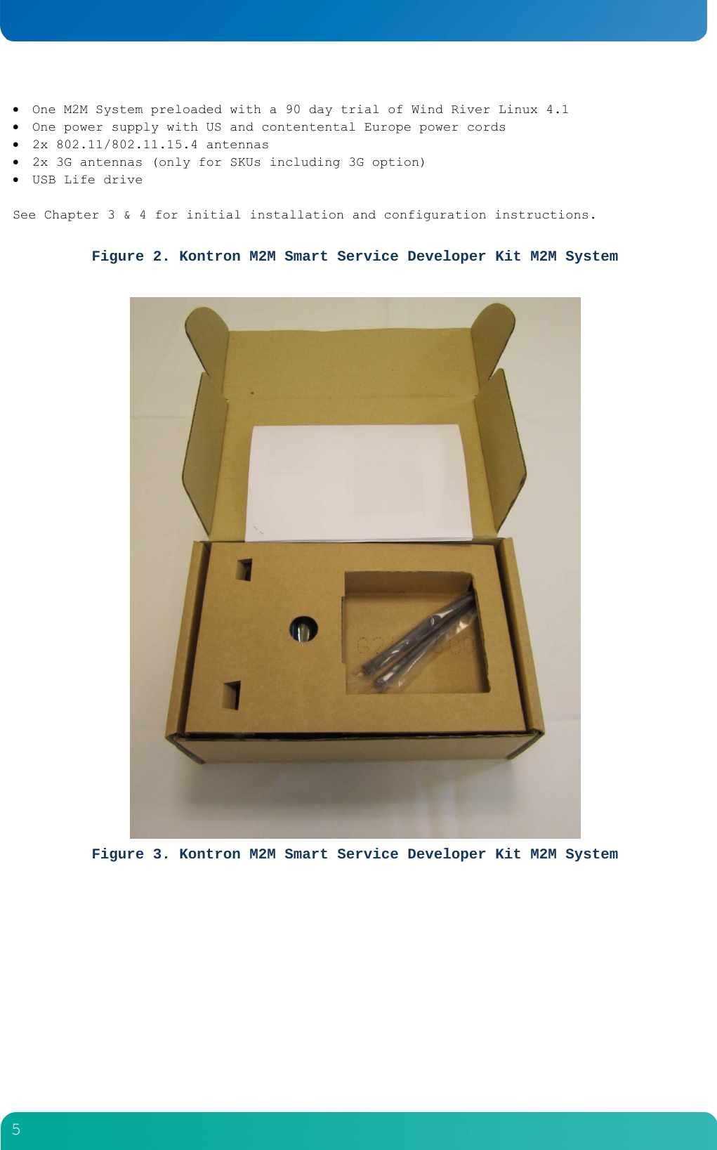         5   One M2M System preloaded with a 90 day trial of Wind River Linux 4.1  One power supply with US and contentental Europe power cords  2x 802.11/802.11.15.4 antennas  2x 3G antennas (only for SKUs including 3G option)  USB Life drive  See Chapter 3 &amp; 4 for initial installation and configuration instructions.   Figure 2. Kontron M2M Smart Service Developer Kit M2M System   Figure 3. Kontron M2M Smart Service Developer Kit M2M System  