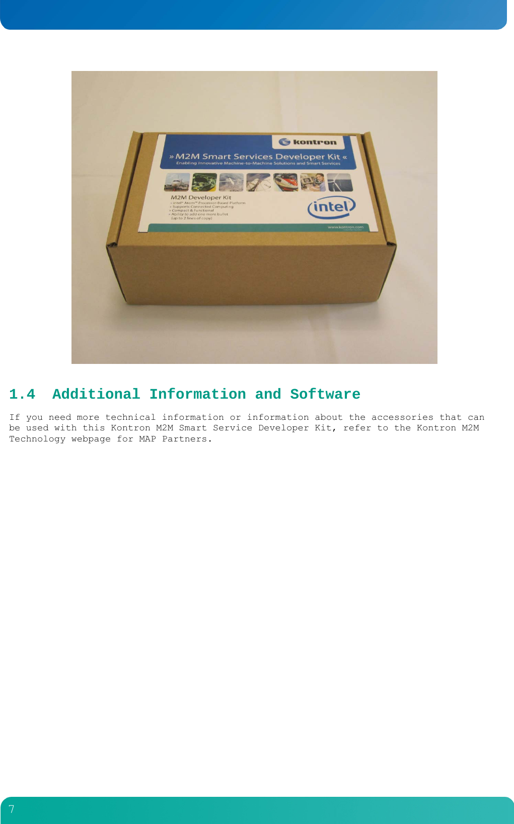         7   1.4 Additional Information and Software If you need more technical information or information about the accessories that can be used with this Kontron M2M Smart Service Developer Kit, refer to the Kontron M2M Technology webpage for MAP Partners.  