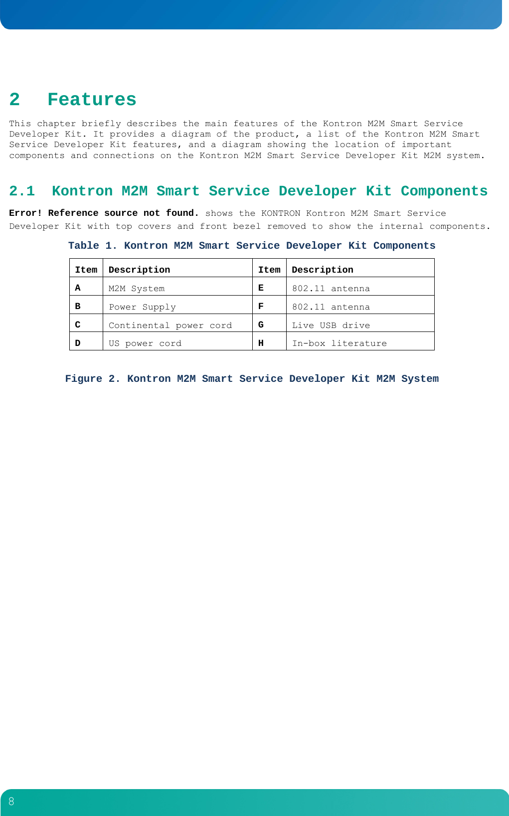         8  2 Features This chapter briefly describes the main features of the Kontron M2M Smart Service Developer Kit. It provides a diagram of the product, a list of the Kontron M2M Smart Service Developer Kit features, and a diagram showing the location of important components and connections on the Kontron M2M Smart Service Developer Kit M2M system. 2.1 Kontron M2M Smart Service Developer Kit Components Error! Reference source not found. shows the KONTRON Kontron M2M Smart Service Developer Kit with top covers and front bezel removed to show the internal components. Table 1. Kontron M2M Smart Service Developer Kit Components Item Description  Item Description A  M2M System  E  802.11 antenna B  Power Supply  F  802.11 antenna C  Continental power cord  G  Live USB drive D  US power cord  H  In-box literature  Figure 2. Kontron M2M Smart Service Developer Kit M2M System  