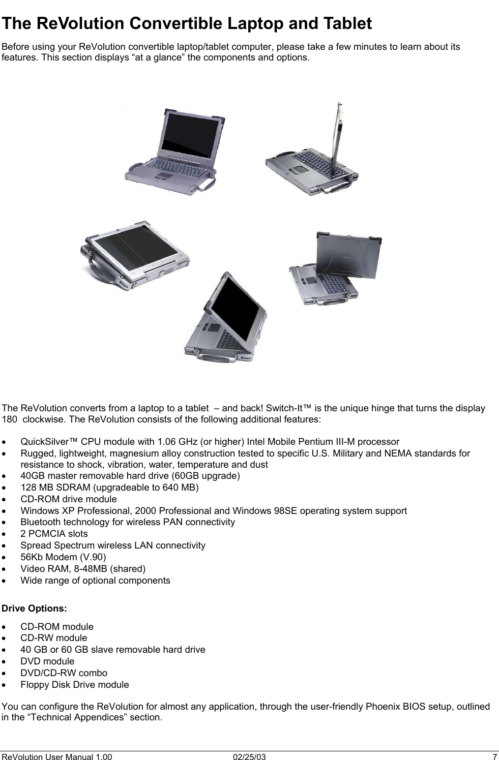  The ReVolution Convertible Laptop and Tablet Before using your ReVolution convertible laptop/tablet computer, please take a few minutes to learn about its features. This section displays “at a glance” the components and options.                                The ReVolution converts from a laptop to a tablet  – and back! Switch-It™ is the unique hinge that turns the display 180  clockwise. The ReVolution consists of the following additional features:  •  QuickSilver™ CPU module with 1.06 GHz (or higher) Intel Mobile Pentium III-M processor •  Rugged, lightweight, magnesium alloy construction tested to specific U.S. Military and NEMA standards for resistance to shock, vibration, water, temperature and dust •  40GB master removable hard drive (60GB upgrade) •  128 MB SDRAM (upgradeable to 640 MB) •  CD-ROM drive module •  Windows XP Professional, 2000 Professional and Windows 98SE operating system support •  Bluetooth technology for wireless PAN connectivity •  2 PCMCIA slots •  Spread Spectrum wireless LAN connectivity •  56Kb Modem (V.90) •  Video RAM, 8-48MB (shared) •  Wide range of optional components  Drive Options: •  CD-ROM module  •  CD-RW module •  40 GB or 60 GB slave removable hard drive •  DVD module •  DVD/CD-RW combo •  Floppy Disk Drive module  You can configure the ReVolution for almost any application, through the user-friendly Phoenix BIOS setup, outlined in the “Technical Appendices” section. ReVolution User Manual 1.00  02/25/03  7 