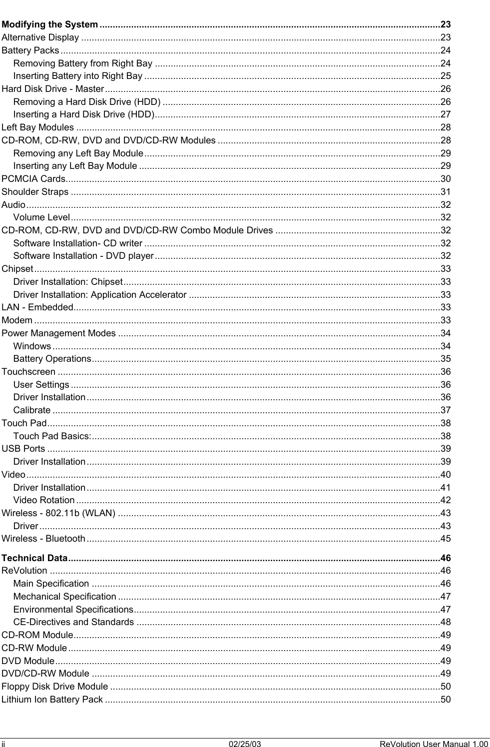  Modifying the System ..................................................................................................................................23 Alternative Display .........................................................................................................................................23 Battery Packs.................................................................................................................................................24 Removing Battery from Right Bay .............................................................................................................24 Inserting Battery into Right Bay .................................................................................................................25 Hard Disk Drive - Master................................................................................................................................26 Removing a Hard Disk Drive (HDD) ..........................................................................................................26 Inserting a Hard Disk Drive (HDD).............................................................................................................27 Left Bay Modules ...........................................................................................................................................28 CD-ROM, CD-RW, DVD and DVD/CD-RW Modules .....................................................................................28 Removing any Left Bay Module.................................................................................................................29 Inserting any Left Bay Module ...................................................................................................................29 PCMCIA Cards...............................................................................................................................................30 Shoulder Straps .............................................................................................................................................31 Audio..............................................................................................................................................................32 Volume Level.............................................................................................................................................32 CD-ROM, CD-RW, DVD and DVD/CD-RW Combo Module Drives ...............................................................32 Software Installation- CD writer .................................................................................................................32 Software Installation - DVD player.............................................................................................................32 Chipset...........................................................................................................................................................33 Driver Installation: Chipset.........................................................................................................................33 Driver Installation: Application Accelerator ................................................................................................33 LAN - Embedded............................................................................................................................................33 Modem ...........................................................................................................................................................33 Power Management Modes ...........................................................................................................................34 Windows ....................................................................................................................................................34 Battery Operations.....................................................................................................................................35 Touchscreen ..................................................................................................................................................36 User Settings .............................................................................................................................................36 Driver Installation.......................................................................................................................................36 Calibrate ....................................................................................................................................................37 Touch Pad......................................................................................................................................................38 Touch Pad Basics:.....................................................................................................................................38 USB Ports ......................................................................................................................................................39 Driver Installation.......................................................................................................................................39 Video..............................................................................................................................................................40 Driver Installation.......................................................................................................................................41 Video Rotation ...........................................................................................................................................42 Wireless - 802.11b (WLAN) ...........................................................................................................................43 Driver .........................................................................................................................................................43 Wireless - Bluetooth .......................................................................................................................................45 Technical Data..............................................................................................................................................46 ReVolution .....................................................................................................................................................46 Main Specification .....................................................................................................................................46 Mechanical Specification ...........................................................................................................................47 Environmental Specifications.....................................................................................................................47 CE-Directives and Standards ....................................................................................................................48 CD-ROM Module............................................................................................................................................49 CD-RW Module..............................................................................................................................................49 DVD Module...................................................................................................................................................49 DVD/CD-RW Module .....................................................................................................................................49 Floppy Disk Drive Module ..............................................................................................................................50 Lithium Ion Battery Pack ................................................................................................................................50 ii  02/25/03  ReVolution User Manual 1.00 