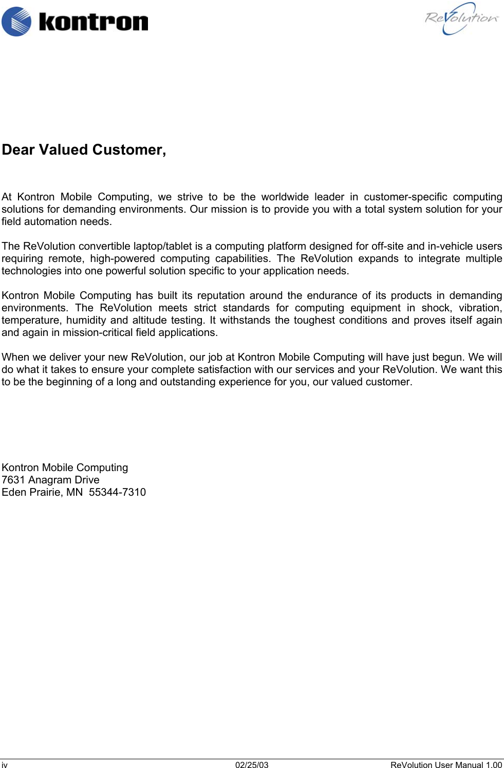                                                                                                                  Dear Valued Customer,   At Kontron Mobile Computing, we strive to be the worldwide leader in customer-specific computing solutions for demanding environments. Our mission is to provide you with a total system solution for your field automation needs.  The ReVolution convertible laptop/tablet is a computing platform designed for off-site and in-vehicle users requiring remote, high-powered computing capabilities. The ReVolution expands to integrate multiple technologies into one powerful solution specific to your application needs.  Kontron Mobile Computing has built its reputation around the endurance of its products in demanding environments. The ReVolution meets strict standards for computing equipment in shock, vibration, temperature, humidity and altitude testing. It withstands the toughest conditions and proves itself again and again in mission-critical field applications.  When we deliver your new ReVolution, our job at Kontron Mobile Computing will have just begun. We will do what it takes to ensure your complete satisfaction with our services and your ReVolution. We want this to be the beginning of a long and outstanding experience for you, our valued customer.       Kontron Mobile Computing 7631 Anagram Drive Eden Prairie, MN  55344-7310       iv  02/25/03  ReVolution User Manual 1.00 