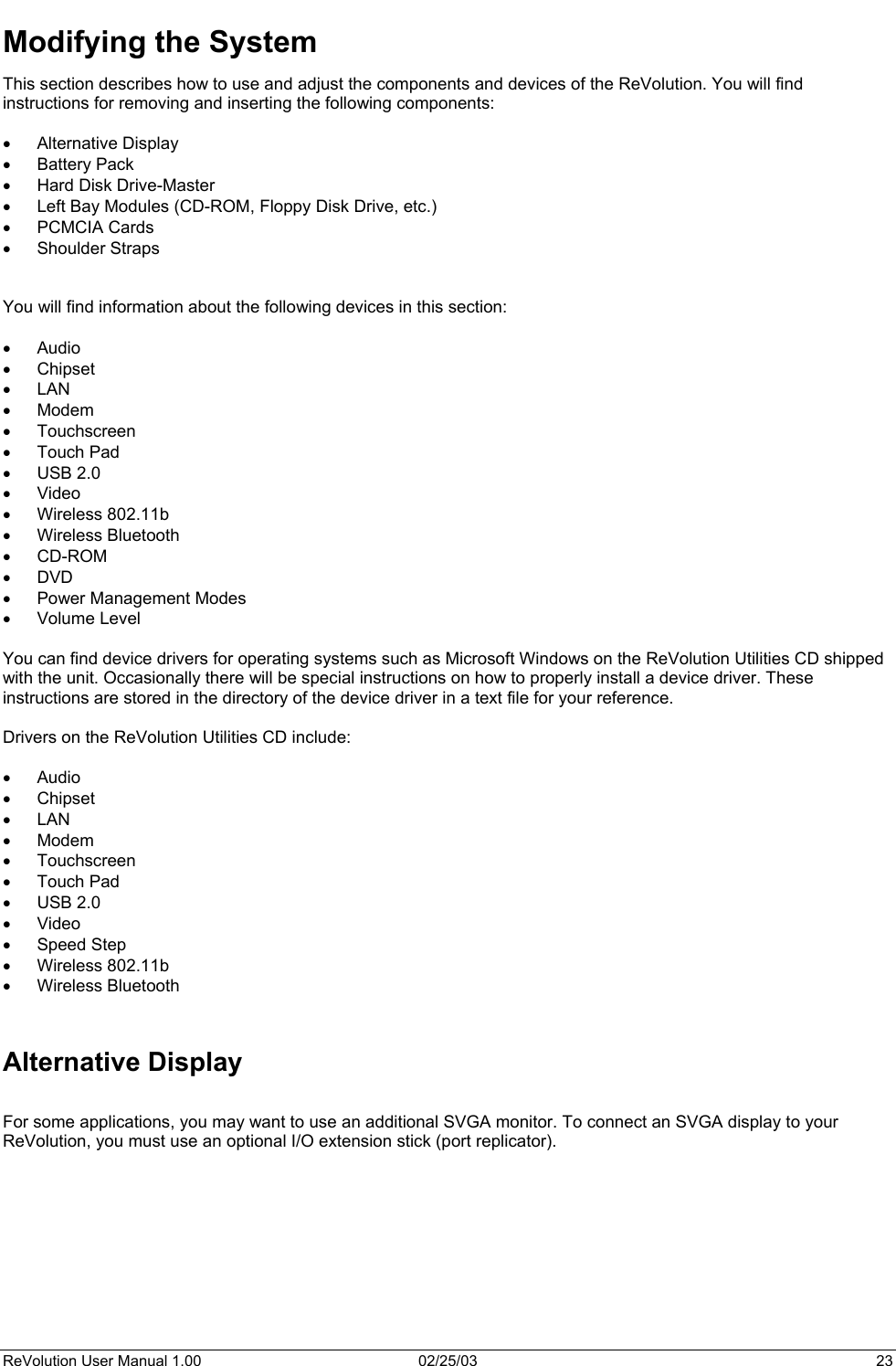  Modifying the System This section describes how to use and adjust the components and devices of the ReVolution. You will find instructions for removing and inserting the following components:  •  Alternative Display •  Battery Pack •  Hard Disk Drive-Master •  Left Bay Modules (CD-ROM, Floppy Disk Drive, etc.) •  PCMCIA Cards •  Shoulder Straps   You will find information about the following devices in this section:  •  Audio  •  Chipset •  LAN •  Modem •  Touchscreen •  Touch Pad •  USB 2.0 •  Video •  Wireless 802.11b •  Wireless Bluetooth •  CD-ROM •  DVD •  Power Management Modes •  Volume Level  You can find device drivers for operating systems such as Microsoft Windows on the ReVolution Utilities CD shipped with the unit. Occasionally there will be special instructions on how to properly install a device driver. These instructions are stored in the directory of the device driver in a text file for your reference.    Drivers on the ReVolution Utilities CD include:  •  Audio  •  Chipset •  LAN •  Modem •  Touchscreen •  Touch Pad •  USB 2.0 •  Video •  Speed Step •  Wireless 802.11b •  Wireless Bluetooth   Alternative Display  For some applications, you may want to use an additional SVGA monitor. To connect an SVGA display to your ReVolution, you must use an optional I/O extension stick (port replicator).     ReVolution User Manual 1.00  02/25/03  23 