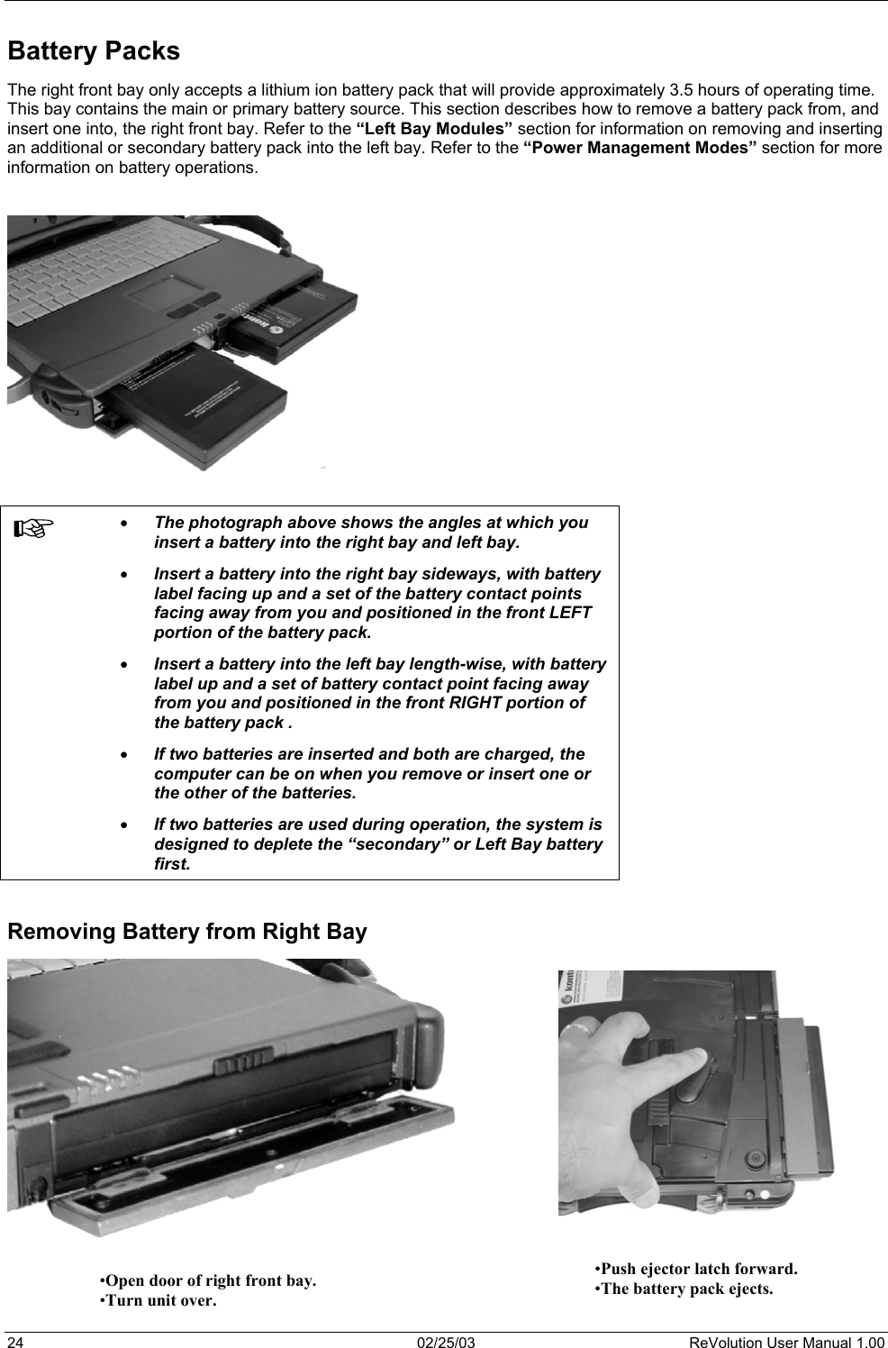  Battery Packs  The right front bay only accepts a lithium ion battery pack that will provide approximately 3.5 hours of operating time.  This bay contains the main or primary battery source. This section describes how to remove a battery pack from, and insert one into, the right front bay. Refer to the “Left Bay Modules” section for information on removing and inserting an additional or secondary battery pack into the left bay. Refer to the “Power Management Modes” section for more information on battery operations.      •  The photograph above shows the angles at which you insert a battery into the right bay and left bay.  •  Insert a battery into the right bay sideways, with battery label facing up and a set of the battery contact points facing away from you and positioned in the front LEFT portion of the battery pack. •  Insert a battery into the left bay length-wise, with battery label up and a set of battery contact point facing away from you and positioned in the front RIGHT portion of the battery pack . •  If two batteries are inserted and both are charged, the computer can be on when you remove or insert one or the other of the batteries.  •  If two batteries are used during operation, the system is designed to deplete the “secondary” or Left Bay battery first.   Removing Battery from Right Bay                  •Push ejector latch forward. •The battery pack ejects. •Open door of right front bay. •Turn unit over.  24  02/25/03  ReVolution User Manual 1.00 