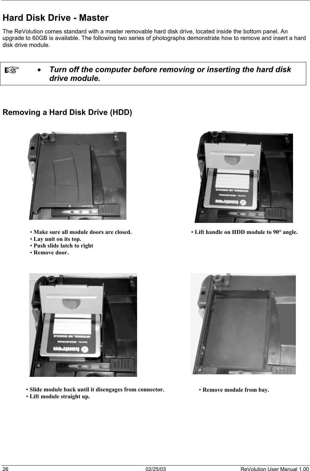  Hard Disk Drive - Master The ReVolution comes standard with a master removable hard disk drive, located inside the bottom panel. An upgrade to 60GB is available. The following two series of photographs demonstrate how to remove and insert a hard disk drive module.     •  Turn off the computer before removing or inserting the hard disk drive module.    Removing a Hard Disk Drive (HDD)   • Make sure all module doors are closed. • Lay unit on its top. • Push slide latch to right • Remove door. • Lift handle on HDD module to 90° angle.                                    • Slide module back until it disengages from connector.• Lift module straight up. • Remove module from bay.        26  02/25/03  ReVolution User Manual 1.00 