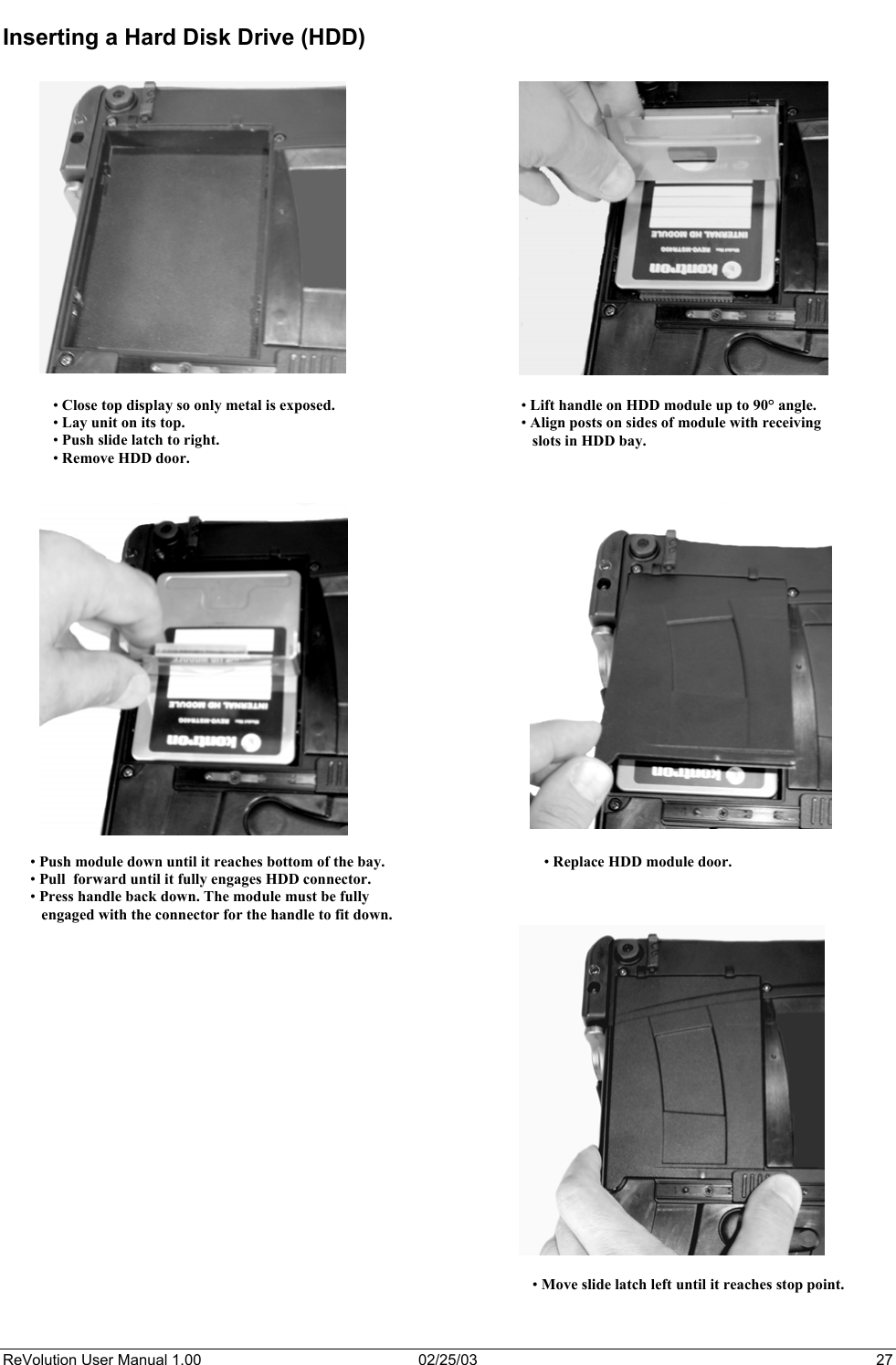  Inserting a Hard Disk Drive (HDD)   • Close top display so only metal is exposed.• Lay unit on its top. • Push slide latch to right. • Remove HDD door. • Lift handle on HDD module up to 90° angle. • Align posts on sides of module with receiving    slots in HDD bay. • Push module down until it reaches bottom of the bay. • Pull  forward until it fully engages HDD connector. • Press handle back down. The module must be fully     engaged with the connector for the handle to fit down. 2• Replace HDD module door.    • Move slide latch left until it reaches stop point. ReVolution User Manual 1.00  02/25/03  27 