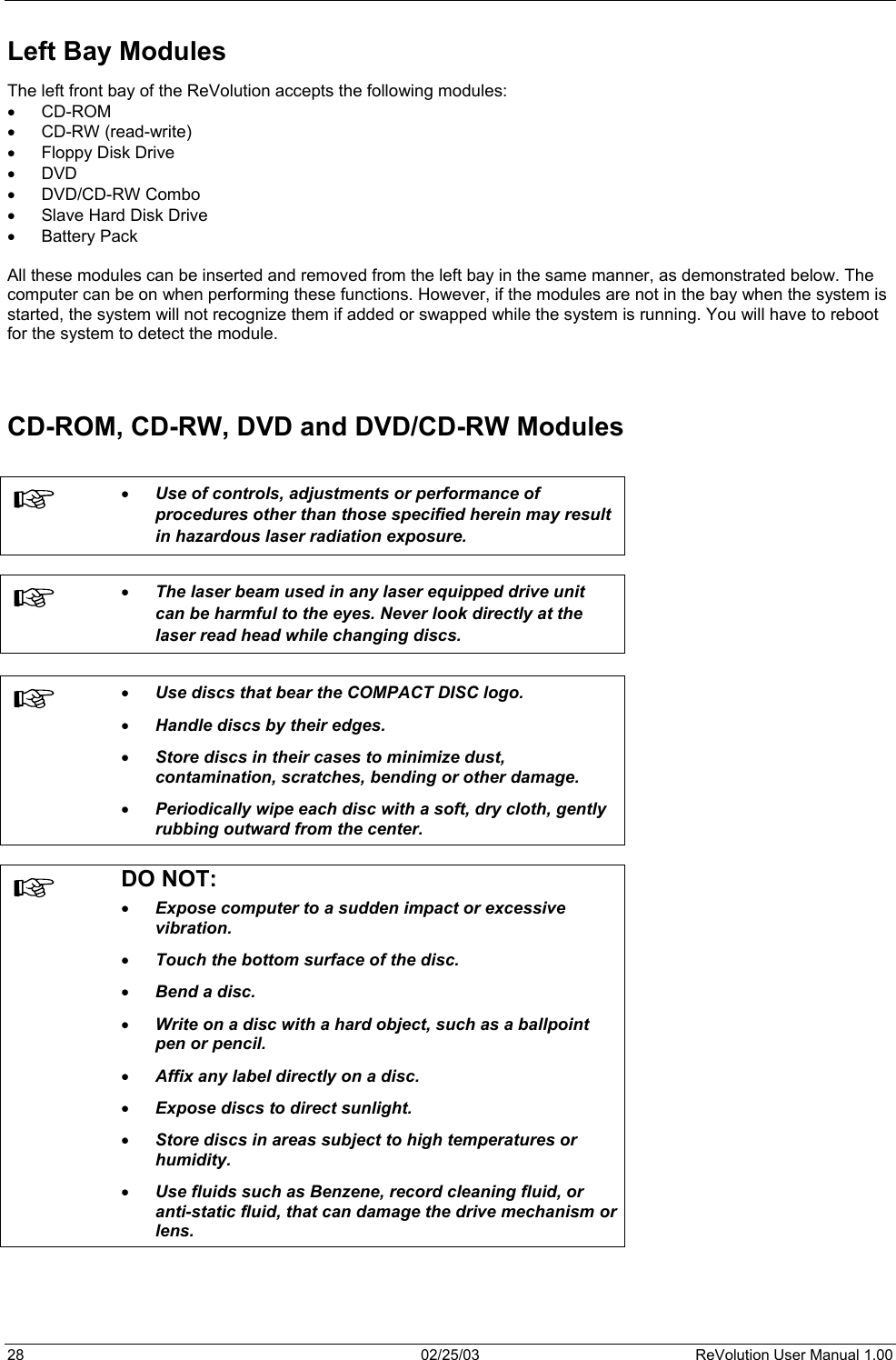 Left Bay Modules The left front bay of the ReVolution accepts the following modules: •  CD-ROM •  CD-RW (read-write) •  Floppy Disk Drive •  DVD •  DVD/CD-RW Combo •  Slave Hard Disk Drive •  Battery Pack  All these modules can be inserted and removed from the left bay in the same manner, as demonstrated below. The computer can be on when performing these functions. However, if the modules are not in the bay when the system is started, the system will not recognize them if added or swapped while the system is running. You will have to reboot for the system to detect the module.   CD-ROM, CD-RW, DVD and DVD/CD-RW Modules   •  Use of controls, adjustments or performance of procedures other than those specified herein may result in hazardous laser radiation exposure.    •  The laser beam used in any laser equipped drive unit can be harmful to the eyes. Never look directly at the laser read head while changing discs.   •  Use discs that bear the COMPACT DISC logo.  •  Handle discs by their edges.  •  Store discs in their cases to minimize dust, contamination, scratches, bending or other damage. •  Periodically wipe each disc with a soft, dry cloth, gently rubbing outward from the center.   DO NOT: •  Expose computer to a sudden impact or excessive vibration.  •  Touch the bottom surface of the disc.  •  Bend a disc. •  Write on a disc with a hard object, such as a ballpoint pen or pencil. •  Affix any label directly on a disc.  •  Expose discs to direct sunlight.  •  Store discs in areas subject to high temperatures or humidity.  •  Use fluids such as Benzene, record cleaning fluid, or anti-static fluid, that can damage the drive mechanism or lens.  28  02/25/03  ReVolution User Manual 1.00 