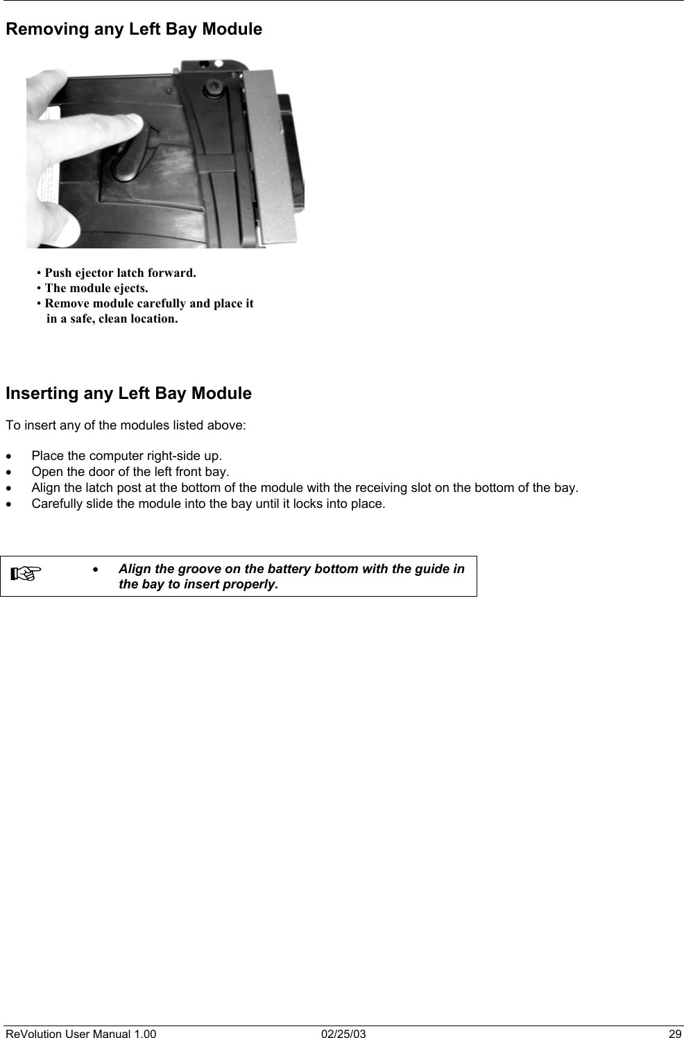  Removing any Left Bay Module                 • Push ejector latch forward. • The module ejects. • Remove module carefully and place it     in a safe, clean location.        Inserting any Left Bay Module  To insert any of the modules listed above:  •  Place the computer right-side up. •  Open the door of the left front bay. •  Align the latch post at the bottom of the module with the receiving slot on the bottom of the bay. •  Carefully slide the module into the bay until it locks into place.     •  Align the groove on the battery bottom with the guide in the bay to insert properly.   ReVolution User Manual 1.00  02/25/03  29 